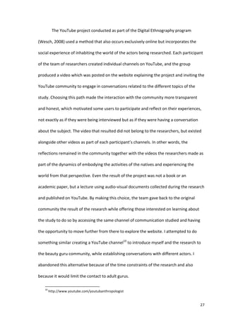The	
  YouTube	
  project	
  conducted	
  as	
  part	
  of	
  the	
  Digital	
  Ethnography	
  program	
  

(Wesch,	
  2008)	
  used	
  a	
  method	
  that	
  also	
  occurs	
  exclusively	
  online	
  but	
  incorporates	
  the	
  

social	
  experience	
  of	
  inhabiting	
  the	
  world	
  of	
  the	
  actors	
  being	
  researched.	
  Each	
  participant	
  

of	
  the	
  team	
  of	
  researchers	
  created	
  individual	
  channels	
  on	
  YouTube,	
  and	
  the	
  group	
  

produced	
  a	
  video	
  which	
  was	
  posted	
  on	
  the	
  website	
  explaining	
  the	
  project	
  and	
  inviting	
  the	
  

YouTube	
  community	
  to	
  engage	
  in	
  conversations	
  related	
  to	
  the	
  different	
  topics	
  of	
  the	
  

study.	
  Choosing	
  this	
  path	
  made	
  the	
  interaction	
  with	
  the	
  community	
  more	
  transparent	
  

and	
  honest,	
  which	
  motivated	
  some	
  users	
  to	
  participate	
  and	
  reflect	
  on	
  their	
  experiences,	
  

not	
  exactly	
  as	
  if	
  they	
  were	
  being	
  interviewed	
  but	
  as	
  if	
  they	
  were	
  having	
  a	
  conversation	
  

about	
  the	
  subject.	
  The	
  video	
  that	
  resulted	
  did	
  not	
  belong	
  to	
  the	
  researchers,	
  but	
  existed	
  

alongside	
  other	
  videos	
  as	
  part	
  of	
  each	
  participant’s	
  channels.	
  In	
  other	
  words,	
  the	
  

reflections	
  remained	
  in	
  the	
  community	
  together	
  with	
  the	
  videos	
  the	
  researchers	
  made	
  as	
  

part	
  of	
  the	
  dynamics	
  of	
  embodying	
  the	
  activities	
  of	
  the	
  natives	
  and	
  experiencing	
  the	
  

world	
  from	
  that	
  perspective.	
  Even	
  the	
  result	
  of	
  the	
  project	
  was	
  not	
  a	
  book	
  or	
  an	
  

academic	
  paper,	
  but	
  a	
  lecture	
  using	
  audio-­‐visual	
  documents	
  collected	
  during	
  the	
  research	
  

and	
  published	
  on	
  YouTube.	
  By	
  making	
  this	
  choice,	
  the	
  team	
  gave	
  back	
  to	
  the	
  original	
  

community	
  the	
  result	
  of	
  the	
  research	
  while	
  offering	
  those	
  interested	
  on	
  learning	
  about	
  

the	
  study	
  to	
  do	
  so	
  by	
  accessing	
  the	
  same	
  channel	
  of	
  communication	
  studied	
  and	
  having	
  

the	
  opportunity	
  to	
  move	
  further	
  from	
  there	
  to	
  explore	
  the	
  website.	
  I	
  attempted	
  to	
  do	
  

something	
  similar	
  creating	
  a	
  YouTube	
  channel10	
  to	
  introduce	
  myself	
  and	
  the	
  research	
  to	
  

the	
  beauty	
  guru	
  community,	
  while	
  establishing	
  conversations	
  with	
  different	
  actors.	
  I	
  

abandoned	
  this	
  alternative	
  because	
  of	
  the	
  time	
  constraints	
  of	
  the	
  research	
  and	
  also	
  

because	
  it	
  would	
  limit	
  the	
  contact	
  to	
  adult	
  gurus.	
  

     	
  	
  	
  	
  	
  	
  	
  	
  	
  	
  	
  	
  	
  	
  	
  	
  	
  	
  	
  	
  	
  	
  	
  	
  	
  	
  	
  	
  	
  	
  	
  	
  	
  	
  	
  	
  	
  	
  	
  	
   	
  	
  	
  	
  	
  	
  	
  	
  	
  	
  	
  	
  	
  	
  	
  	
  	
  	
  	
  	
  
     10
               	
  http://www.youtube.com/youtubanthropologist	
  


     	
                                                                                                                                                                                                                                                  27	
  
 