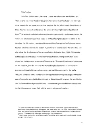 Ethical	
  choices	
  

                                   Out	
  of	
  my	
  six	
  informants,	
  two	
  were	
  13,	
  one	
  was	
  14	
  and	
  one	
  was	
  17	
  years	
  old.	
  

Their	
  parents	
  are	
  aware	
  that	
  their	
  daughters	
  have	
  channels	
  on	
  YouTube11	
  and	
  although	
  

some	
  parents	
  did	
  not	
  appreciate	
  the	
  time	
  spent	
  on	
  the	
  site,	
  all	
  accepted	
  the	
  existence	
  of	
  

these	
  YouTube	
  channels	
  and	
  also	
  had	
  the	
  option	
  of	
  following	
  the	
  content	
  published	
  

there12.	
  All	
  accounts	
  on	
  both	
  YouTube	
  and	
  Formspring	
  are	
  public;	
  anybody	
  can	
  access	
  the	
  

videos	
  and	
  other	
  exchanges	
  I	
  had	
  access	
  to	
  without	
  having	
  to	
  subscribe	
  to	
  either	
  of	
  the	
  

websites.	
  For	
  this	
  reason,	
  I	
  considered	
  the	
  possibility	
  of	
  using	
  their	
  YouTube	
  usernames	
  

to	
  allow	
  other	
  researchers	
  and	
  readers	
  in	
  general	
  to	
  be	
  able	
  to	
  access	
  the	
  same	
  data	
  and	
  

also	
  follow	
  the	
  development	
  of	
  these	
  gurus	
  further.	
  Following	
  Snee	
  (2008:	
  3),	
  I	
  decided	
  

not	
  to	
  expose	
  them	
  because	
  “some	
  interviewees	
  felt	
  that	
  putting	
  information	
  online	
  

should	
  not	
  imply	
  consent	
  for	
  the	
  use	
  of	
  this	
  material.”	
  Their	
  participation	
  was	
  involuntary	
  

on	
  this	
  research,	
  they	
  did	
  not	
  have	
  the	
  chance	
  to	
  opt	
  out	
  so	
  I	
  chose	
  to	
  conceal	
  their	
  

usernames.	
  Instead	
  of	
  the	
  actual	
  usernames,	
  each	
  will	
  be	
  addressed	
  by	
  the	
  prefix	
  

“YTGuru”	
  combined	
  with	
  a	
  number	
  that	
  corresponds	
  to	
  their	
  respective	
  ages.	
  In	
  the	
  only	
  

case	
  of	
  coinciding	
  ages,	
  I	
  added	
  the	
  letters	
  A	
  or	
  B	
  to	
  distinguish	
  between	
  the	
  two.	
  Finally,	
  

and	
  also	
  on	
  the	
  topic	
  of	
  privacy	
  concerns,	
  I	
  altered	
  the	
  fragments	
  of	
  texts	
  I	
  use	
  as	
  quotes	
  

so	
  that	
  others	
  cannot	
  locate	
  their	
  original	
  sources	
  using	
  search	
  engines.	
  	
  




      	
  	
  	
  	
  	
  	
  	
  	
  	
  	
  	
  	
  	
  	
  	
  	
  	
  	
  	
  	
  	
  	
  	
  	
  	
  	
  	
  	
  	
  	
  	
  	
  	
  	
  	
  	
  	
  	
  	
  	
   	
  	
  	
  	
  	
  	
  	
  	
  	
  	
  	
  	
  	
  	
  	
  	
  	
  	
  	
  	
  
      11
        	
  It	
  is	
  not	
  uncommon	
  that	
  parents	
  or	
  other	
  family	
  members	
  occasionally	
  appear	
  on	
  these	
  videos,	
  
      particularly	
  during	
  the	
  recording	
  of	
  vlog	
  posts	
  like	
  “A	
  day	
  in	
  the	
  life”.	
  The	
  gurus,	
  particular	
  the	
  younger	
  
      ones,	
  also	
  discuss	
  among	
  themselves	
  and	
  with	
  their	
  audience	
  whether	
  their	
  parents	
  know	
  about	
  the	
  
      channel,	
  if	
  they	
  watch	
  the	
  videos	
  and	
  what	
  opinions	
  they	
  have	
  about	
  it.	
  
      12
        	
  I	
  don’t	
  know	
  whether	
  the	
  same	
  happens	
  with	
  Formspring,	
  which	
  is	
  a	
  service	
  mostly	
  popular	
  among	
  
      younger	
  internet	
  users.	
  


      	
                                                                                                                                                                                                                                                  29	
  
 