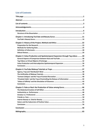 List	
  of	
  Contents	
  
Title	
  page	
  .......................................................................................................................	
  1	
  
Abstract	
  .........................................................................................................................	
  2	
  
List	
  of	
  contents	
  ..............................................................................................................	
  3	
  
Acknowledgements	
  
                ........................................................................................................	
  4	
  
Introduction	
  ...................................................................................................................	
  6	
  
   Structure	
  of	
  the	
  Dissertation	
  ..................................................................................................	
  9	
  

Chapter	
  1:	
  Introducing	
  YouTube	
  and	
  Beauty	
  Gurus	
  ......................................................	
  11	
  
   YouTube’s	
  Beauty	
  Gurus	
  
                               .......................................................................................................	
  14	
  

Chapter	
  2:	
  History	
  of	
  the	
  Project,	
  Method	
  and	
  Ethics	
  ...................................................	
  22	
  
   Preparation	
  for	
  the	
  Research	
  ................................................................................................	
  23	
  
   Methods	
  for	
  Gathering	
  Data	
  .................................................................................................	
  25	
  
   Definition	
  of	
  Informants	
  .......................................................................................................	
  28	
  
   Ethical	
  Choices	
  ......................................................................................................................	
  29	
  

Chapter	
  3:	
  Value	
  Production	
  and	
  Spatiotemporal	
  Expansion	
  through	
  Tag	
  videos	
  .........	
  30	
  
   General	
  Aspects	
  of	
  Comparison	
  between	
  Kula	
  and	
  YouTube	
  ................................................	
  30	
  
   Tag	
  Videos	
  as	
  Virtual	
  Objects	
  of	
  Exchange	
  ............................................................................	
  32	
  
   Value	
  Production	
  and	
  Intersubjective	
  Spatiotemporal	
  Expansion	
  .........................................	
  34	
  
   Conclusion	
  ............................................................................................................................	
  35	
  

Chapter	
  4:	
  YouTube	
  Makeup	
  Tutorials	
  as	
  Traps	
  ............................................................	
  37	
  
   Agency,	
  Trap	
  and	
  ‘Distributed’	
  Mind	
  ....................................................................................	
  38	
  
   The	
  Artificiality	
  of	
  Makeup	
  Tutorials	
  .....................................................................................	
  38	
  
   ‘Context	
  Collapse’	
  and	
  the	
  Trap	
  of	
  Context	
  Recreation	
  .........................................................	
  40	
  
   ‘Privately	
  Public’	
  and	
  the	
  Trap	
  of	
  Controlling	
  the	
  Release	
  of	
  Information	
  .............................	
  42	
  
   ‘Videos	
  of	
  Affinity’	
  and	
  the	
  Simulation	
  of	
  Closeness	
  .............................................................	
  43	
  
   Conclusion	
  ............................................................................................................................	
  45	
  

Chapter	
  5:	
  Fake	
  or	
  Real:	
  the	
  Production	
  of	
  Value	
  among	
  Gurus	
  ....................................	
  46	
  
   The	
  Dialectical	
  Creation	
  of	
  Self-­‐Other	
  ...................................................................................	
  46	
  
   Authenticity	
  vs.	
  Performance	
  ...............................................................................................	
  48	
  
   Amateur	
  vs.	
  Professional	
  ......................................................................................................	
  49	
  
   Friends	
  vs.	
  Fans	
  ....................................................................................................................	
  50	
  
   Interior	
  Beauty	
  vs.	
  Exterior	
  Beauty	
  .......................................................................................	
  53	
  
   Haters	
  and	
  the	
  Subversion	
  of	
  Positive	
  Value	
  .........................................................................	
  55	
  
   Conclusion	
  ............................................................................................................................	
  56	
  

Conclusion	
  ...................................................................................................................	
  58	
  
Bibliography	
  
            .................................................................................................................	
  63	
  
     	
                                                 	
  




     	
                                                                                                                                                 3	
  
 