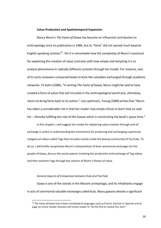  

                                   Value	
  Production	
  and	
  Spatiotemporal	
  Expansion	
  

                                   Nancy	
  Munn’s	
  The	
  Fame	
  of	
  Gawa	
  has	
  become	
  an	
  influential	
  contribution	
  to	
  

anthropology	
  since	
  its	
  publication	
  in	
  1986,	
  but	
  its	
  “fame”	
  did	
  not	
  spread	
  much	
  beyond	
  

English-­‐speaking	
  scholars13.	
  Yet	
  it	
  is	
  remarkable	
  how	
  the	
  complexity	
  of	
  Munn’s	
  construct	
  

for	
  explaining	
  the	
  creation	
  of	
  value	
  contrasts	
  with	
  how	
  simple	
  and	
  tempting	
  it	
  is	
  to	
  

analyse	
  phenomena	
  in	
  radically	
  different	
  contexts	
  through	
  her	
  model.	
  For	
  instance,	
  two	
  

of	
  its	
  early	
  reviewers	
  compared	
  books	
  to	
  Kula-­‐like	
  valuables	
  exchanged	
  through	
  academic	
  

networks.	
  To	
  Kahn	
  (1988),	
  “In	
  writing	
  The	
  Fame	
  of	
  Gawa,	
  Munn	
  might	
  be	
  said	
  to	
  have	
  

created	
  a	
  form	
  of	
  value	
  that	
  will	
  circulate	
  in	
  the	
  anthropological	
  world	
  and,	
  ultimately,	
  

return	
  to	
  bring	
  fame	
  back	
  to	
  its	
  author.”	
  Less	
  optimistic,	
  Young	
  (1989)	
  writes	
  that	
  “Munn	
  

has	
  taken	
  a	
  considerable	
  risk	
  in	
  that	
  her	
  reader	
  may	
  simply	
  refuse	
  to	
  learn	
  how	
  to	
  read	
  

her	
  –	
  thereby	
  fulfilling	
  the	
  role	
  of	
  the	
  Gawan	
  witch	
  in	
  constricting	
  the	
  book’s	
  space-­‐time.”	
  	
  

                                   In	
  this	
  chapter,	
  I	
  will	
  suggest	
  her	
  model	
  for	
  explaining	
  value	
  creation	
  through	
  acts	
  of	
  

exchange	
  is	
  useful	
  in	
  understanding	
  the	
  motivations	
  for	
  producing	
  and	
  exchanging	
  a	
  particular	
  

category	
  of	
  videos	
  called	
  Tags	
  that	
  circulate	
  mostly	
  inside	
  the	
  beauty	
  community	
  of	
  YouTube.	
  To	
  

do	
  so,	
  I	
  will	
  briefly	
  recapitulate	
  Munn’s	
  interpretation	
  of	
  Kula	
  ceremonial	
  exchanges	
  for	
  the	
  

people	
  of	
  Gawa,	
  discuss	
  the	
  social	
  aspects	
  involving	
  the	
  production	
  and	
  exchange	
  of	
  Tag	
  videos	
  

and	
  then	
  examine	
  Tags	
  through	
  key	
  notions	
  of	
  Munn’s	
  theory	
  of	
  value.	
  	
  

                                   	
  

                                   General	
  Aspects	
  of	
  Comparison	
  between	
  Kula	
  and	
  YouTube	
  	
  

                                   Gawa	
  is	
  one	
  of	
  the	
  islands	
  in	
  the	
  Massim	
  archipelago,	
  and	
  its	
  inhabitants	
  engage	
  

in	
  acts	
  of	
  ceremonial	
  valuable	
  exchanges	
  called	
  Kula.	
  Many	
  gawans	
  devote	
  a	
  significant	
  

      	
  	
  	
  	
  	
  	
  	
  	
  	
  	
  	
  	
  	
  	
  	
  	
  	
  	
  	
  	
  	
  	
  	
  	
  	
  	
  	
  	
  	
  	
  	
  	
  	
  	
  	
  	
  	
  	
  	
  	
   	
  	
  	
  	
  	
  	
  	
  	
  	
  	
  	
  	
  	
  	
  	
  	
  	
  	
  	
  	
  
      13
       	
  The	
  Fame	
  of	
  Gawa	
  hasn’t	
  been	
  translated	
  to	
  languages	
  such	
  as	
  French,	
  German	
  or	
  Spanish	
  and	
  its	
  
      page	
  on	
  online	
  retailer	
  Amazon	
  still	
  invites	
  reader	
  to	
  “be	
  the	
  first	
  to	
  review	
  this	
  item.”	
  


      	
                                                                                                                                                                                                                                                  30	
  
 