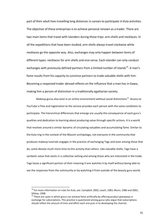 part	
  of	
  their	
  adult	
  lives	
  travelling	
  long	
  distances	
  in	
  canoes	
  to	
  participate	
  in	
  Kula	
  activities.	
  

The	
  objective	
  of	
  these	
  enterprises	
  is	
  to	
  achieve	
  personal	
  renown	
  as	
  a	
  trader.	
  There	
  are	
  

two	
  main	
  items	
  that	
  travel	
  with	
  islanders	
  during	
  those	
  trips:	
  arm	
  shells	
  and	
  necklaces.	
  In	
  

all	
  the	
  expeditions	
  that	
  have	
  been	
  studied,	
  arm	
  shells	
  always	
  travel	
  clockwise	
  while	
  

necklaces	
  go	
  the	
  opposite	
  way.	
  Also,	
  exchanges	
  may	
  only	
  happen	
  between	
  items	
  of	
  

different	
  types:	
  necklaces	
  for	
  arm	
  shells	
  and	
  vice-­‐versa.	
  Each	
  islander	
  can	
  only	
  conduct	
  

exchanges	
  with	
  previously	
  defined	
  partners	
  from	
  a	
  limited	
  number	
  of	
  islands14.	
  A	
  man’s	
  

fame	
  results	
  from	
  his	
  capacity	
  to	
  convince	
  partners	
  to	
  trade	
  valuable	
  shells	
  with	
  him.	
  

Becoming	
  a	
  respected	
  trader	
  abroad	
  reflects	
  on	
  the	
  influence	
  that	
  a	
  man	
  has	
  in	
  Gawa,	
  

making	
  him	
  a	
  person	
  of	
  distinction	
  in	
  a	
  traditionally	
  egalitarian	
  society.	
  	
  

                                   Makeup	
  gurus	
  also	
  exist	
  in	
  an	
  online	
  environment	
  without	
  social	
  distinctions15.	
  Access	
  to	
  

YouTube	
  is	
  free	
  and	
  registration	
  to	
  the	
  service	
  provides	
  each	
  person	
  with	
  the	
  same	
  conditions	
  to	
  

participate.	
  The	
  hierarchical	
  differences	
  that	
  emerge	
  are	
  usually	
  the	
  consequence	
  of	
  each	
  guru’s	
  

qualities	
  and	
  dedication	
  to	
  learning	
  about	
  producing	
  value	
  through	
  specific	
  actions.	
  It	
  is	
  a	
  world	
  

that	
  revolves	
  around	
  a	
  similar	
  dynamic	
  of	
  circulating	
  valuables	
  and	
  accumulating	
  fame.	
  Similar	
  to	
  

the	
  Kula	
  ring	
  in	
  the	
  context	
  of	
  the	
  Massim	
  archipelago,	
  not	
  everyone	
  in	
  the	
  community	
  that	
  

produces	
  makeup	
  tutorials	
  engages	
  in	
  the	
  practice	
  of	
  exchanging	
  Tags	
  and	
  even	
  among	
  those	
  that	
  

do,	
  some	
  devote	
  much	
  more	
  time	
  to	
  this	
  activity	
  than	
  others.	
  Like	
  valuable	
  shells,	
  Tags	
  have	
  a	
  

symbolic	
  value	
  that	
  exists	
  in	
  a	
  collective	
  setting	
  and	
  among	
  those	
  who	
  are	
  interested	
  in	
  the	
  trade.	
  

Tags	
  loose	
  a	
  significant	
  portion	
  of	
  their	
  meaning	
  if	
  one	
  watches	
  it	
  by	
  itself	
  without	
  being	
  able	
  to	
  

see	
  the	
  responses	
  from	
  the	
  community	
  or	
  by	
  watching	
  it	
  from	
  outside	
  of	
  the	
  beauty	
  guru	
  world.	
  

                                   	
  


      	
  	
  	
  	
  	
  	
  	
  	
  	
  	
  	
  	
  	
  	
  	
  	
  	
  	
  	
  	
  	
  	
  	
  	
  	
  	
  	
  	
  	
  	
  	
  	
  	
  	
  	
  	
  	
  	
  	
  	
   	
  	
  	
  	
  	
  	
  	
  	
  	
  	
  	
  	
  	
  	
  	
  	
  	
  	
  	
  	
  
      14
        	
  For	
  more	
  information	
  on	
  rules	
  for	
  Kula,	
  see:	
  Campbell,	
  2002;	
  Leach,	
  1983;	
  Munn,	
  1986	
  and	
  2001;	
  
      Sillitoe,	
  1998.	
  
      15
        	
  There	
  are	
  cases	
  in	
  which	
  gurus	
  can	
  achieve	
  fame	
  artificially	
  by	
  offering	
  product	
  giveaways	
  in	
  
      exchange	
  for	
  subscriptions.	
  This	
  practice	
  is	
  questioned	
  among	
  gurus	
  who	
  argue	
  that	
  subscriptions	
  
      should	
  reflect	
  the	
  amount	
  of	
  time	
  and	
  effort	
  each	
  one	
  puts	
  in	
  to	
  developing	
  the	
  channel.	
  	
  


      	
                                                                                                                                                                                                                                                  31	
  
 