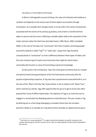 Tag	
  Videos	
  as	
  Virtual	
  Objects	
  of	
  Exchange	
  

                                   In	
  Munn’s	
  ethnographic	
  account	
  of	
  Gawa,	
  the	
  value	
  of	
  armbands	
  and	
  necklaces	
  is	
  

symbolic	
  and	
  depends	
  on	
  the	
  stories	
  each	
  of	
  these	
  objects	
  accumulates	
  through	
  

transactions.	
  As	
  a	
  valuable	
  item	
  changes	
  hands,	
  it	
  carries	
  with	
  it	
  the	
  names	
  and	
  becomes	
  

associated	
  with	
  the	
  stories	
  of	
  its	
  previous	
  guardians,	
  and	
  so	
  fame	
  is	
  transferred	
  from	
  

object	
  to	
  person	
  and	
  vice-­‐versa.	
  Collecting	
  a	
  valuable	
  object	
  adds	
  to	
  the	
  reputation	
  of	
  the	
  

trader	
  and	
  also	
  makes	
  the	
  shell	
  more	
  desirable	
  (Leach,	
  1983;	
  Munn,	
  2001;	
  Campbell,	
  

2002).	
  In	
  the	
  case	
  of	
  YouTube,	
  the	
  “ceremonial”	
  item	
  that	
  circulates	
  connecting	
  people	
  

around	
  the	
  website	
  is	
  called	
  “Tag16”	
  or	
  “video	
  Tag”.	
  I	
  argue	
  that	
  Tags	
  should	
  be	
  

conceptualized	
  as	
  “ceremonial”	
  to	
  mark	
  a	
  difference	
  between	
  these	
  types	
  of	
  videos	
  and	
  

the	
  more	
  common	
  type	
  of	
  audio-­‐visual	
  instruction	
  that	
  might	
  be	
  said	
  to	
  hold	
  a	
  

commodity-­‐like	
  function	
  or	
  value	
  of	
  transmitting	
  a	
  particular	
  knowledge.	
  

                                   As	
  discussed	
  in	
  the	
  introduction,	
  Tag	
  is	
  the	
  name	
  given	
  to	
  themes	
  that	
  are	
  created	
  

and	
  openly	
  shared	
  among	
  participants	
  of	
  the	
  YouTube	
  beauty	
  community	
  with	
  the	
  

purpose	
  of	
  generating	
  responses.	
  A	
  Tag	
  may	
  have	
  a	
  questionnaire	
  associated	
  with	
  it,	
  as	
  is	
  

the	
  case	
  of	
  the	
  “Back	
  in	
  the	
  Day	
  Tag”	
  shown	
  below,	
  or	
  be	
  as	
  simple	
  as	
  the	
  “Room	
  Tour”,	
  

which	
  I	
  will	
  discuss	
  shortly.	
  Tags	
  offer	
  opportunities	
  for	
  gurus	
  to	
  get	
  to	
  know	
  each	
  other	
  

beyond	
  their	
  circle	
  of	
  offline	
  relationships.	
  The	
  objective	
  of	
  Tags	
  is	
  to	
  invite	
  the	
  user	
  to	
  

engage	
  in	
  a	
  conversation	
  by	
  displaying	
  opinions	
  and	
  preferences.	
  The	
  user	
  creates	
  a	
  Tag	
  

by	
  defining	
  one	
  or	
  a	
  few	
  things	
  belonging	
  to	
  a	
  broader	
  theme	
  that	
  she	
  considers	
  

pertinent.	
  Below	
  is	
  an	
  example	
  of	
  a	
  Tag	
  whose	
  theme	
  provides	
  an	
  opportunity	
  for	
  gurus	
  




      	
  	
  	
  	
  	
  	
  	
  	
  	
  	
  	
  	
  	
  	
  	
  	
  	
  	
  	
  	
  	
  	
  	
  	
  	
  	
  	
  	
  	
  	
  	
  	
  	
  	
  	
  	
  	
  	
  	
  	
   	
  	
  	
  	
  	
  	
  	
  	
  	
  	
  	
  	
  	
  	
  	
  	
  	
  	
  	
  	
  
      16
        	
  I	
  will	
  refer	
  to	
  it	
  using	
  capitalized	
  “T”	
  to	
  signal	
  a	
  distinction	
  between	
  its	
  specific	
  meaning	
  in	
  the	
  
      context	
  of	
  beauty	
  gurus	
  and	
  the	
  common	
  use	
  of	
  “tag”	
  as	
  a	
  label	
  applied	
  to	
  index	
  content	
  uploaded	
  to	
  
      the	
  Internet.	
  


      	
                                                                                                                                                                                                                                                  32	
  
 