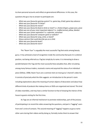 to	
  share	
  personal	
  accounts	
  and	
  reflect	
  on	
  generational	
  differences.	
  In	
  this	
  case,	
  the	
  

questions	
  the	
  guru	
  has	
  to	
  answer	
  to	
  participate	
  are:	
  

 -­‐          What	
  was	
  your	
  favourite	
  gaming	
  system?	
  I.e.	
  game	
  boy,	
  8	
  ball,	
  game	
  boy	
  advance	
  
 -­‐          What	
  was	
  your	
  favourite	
  TV	
  Show?	
  
 -­‐          What	
  was	
  your	
  favourite	
  movie?	
  
 -­‐          What	
  was	
  your	
  favourite	
  food	
  or	
  drink	
  or	
  meal?	
  I.e.	
  chicken	
  fingers,	
  grape	
  juice,	
  pizza	
  
 -­‐          What	
  was	
  one	
  of	
  your	
  most	
  important	
  objects?	
  I.e.	
  stuffed	
  animal,	
  pillow,	
  blanket	
  
 -­‐          What	
  was	
  your	
  career	
  aspiration?	
  I.e.	
  superstar,	
  astronaut	
  
 -­‐          What	
  was	
  your	
  favourite	
  computer	
  game	
  or	
  website?	
  
 -­‐          What	
  was	
  your	
  favourite	
  song,	
  artist,	
  or	
  band?	
  
 -­‐          Show	
  a	
  picture	
  that	
  could	
  describe	
  you	
  as	
  a	
  child.	
  
 -­‐          What	
  was	
  your	
  favourite	
  book?	
  
 -­‐          What	
  was	
  your	
  favourite	
  store?	
  
                	
  

                 The	
  “Room	
  Tour”	
  is	
  arguably	
  the	
  most	
  successful	
  Tag	
  that	
  exists	
  among	
  beauty	
  

gurus.	
  It	
  has	
  achieved	
  a	
  level	
  of	
  recognition	
  inside	
  the	
  community	
  that	
  puts	
  it	
  in	
  a	
  distinct	
  

position,	
  not	
  being	
  referred	
  as	
  a	
  Tag	
  but	
  simply	
  by	
  its	
  name.	
  It	
  is	
  interesting	
  to	
  draw	
  a	
  

parallel	
  between	
  this	
  Tag	
  and	
  the	
  most	
  successful	
  Kula	
  valuables	
  that,	
  after	
  circulating	
  

among	
  many	
  famous	
  traders,	
  received	
  a	
  name	
  and	
  acquired	
  the	
  status	
  of	
  an	
  individual	
  

piece	
  (Sillitoe,	
  1998).	
  Room	
  Tours	
  are	
  a	
  common	
  item	
  on	
  most	
  gurus’	
  channel’s	
  video	
  list.	
  

It	
  consists	
  of	
  precisely	
  what	
  the	
  title	
  suggests:	
  an	
  introduction	
  to	
  the	
  person’s	
  room	
  

including	
  explanations	
  about	
  the	
  meaning	
  of	
  certain	
  objects	
  of	
  decoration	
  and	
  about	
  how	
  

different	
  kinds	
  of	
  products	
  like	
  makeup	
  items	
  or	
  DVDs	
  are	
  organized	
  and	
  stored.	
  This	
  kind	
  

of	
  video	
  resembles,	
  and	
  may	
  have	
  a	
  similar	
  function	
  to	
  that	
  of	
  showing	
  the	
  interior	
  of	
  the	
  

house	
  to	
  guests	
  visiting	
  for	
  the	
  first	
  time.	
  

                 As	
  Tags	
  are	
  an	
  informal	
  mechanism	
  to	
  promote	
  relationships,	
  part	
  of	
  the	
  process	
  

of	
  participating	
  is	
  to	
  record	
  the	
  video	
  answering	
  the	
  questions,	
  and	
  part	
  is	
  “tagging”	
  users	
  

from	
  one’s	
  circle	
  of	
  contacts.	
  This	
  second	
  meaning	
  of	
  “tagging”	
  happens	
  as	
  gurus	
  name	
  

other	
  users	
  during	
  their	
  videos	
  and	
  by	
  doing	
  so,	
  formally	
  invites	
  them	
  to	
  answer	
  that	
  




       	
                                                                                                                                          33	
  
 