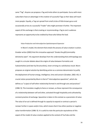 same	
  “Tag”.	
  Anyone	
  can	
  propose	
  a	
  Tag	
  and	
  invite	
  others	
  to	
  participate.	
  Gurus	
  with	
  more	
  

subscribers	
  have	
  an	
  advantage	
  in	
  the	
  creation	
  of	
  successful	
  Tags	
  as	
  their	
  ideas	
  will	
  reach	
  

more	
  people.	
  Equally,	
  a	
  Tag	
  can	
  spread	
  from	
  small	
  circles	
  of	
  little	
  known	
  gurus	
  and	
  

occasionally	
  arrive	
  at	
  a	
  successful	
  “trader”	
  who	
  might	
  promote	
  it	
  further.	
  The	
  important	
  

aspect	
  of	
  this	
  exchange	
  is	
  that	
  creating	
  or	
  recommending	
  a	
  Tag	
  to	
  one’s	
  audience	
  

represents	
  an	
  opportunity	
  to	
  be	
  credited	
  by	
  those	
  who	
  follow	
  the	
  lead.	
  	
  	
  

            	
  

            Value	
  Production	
  and	
  Intersubjective	
  Spatiotemporal	
  Expansion	
  

            In	
  Munn’s	
  model,	
  the	
  element	
  that	
  entails	
  the	
  process	
  of	
  value	
  creation	
  is	
  action.	
  

Graeber	
  writes	
  (2002)	
  that	
  this	
  innovative	
  approach	
  “breaks	
  the	
  gift/commodity	
  

dichotomy	
  open”.	
  His	
  argument	
  develops	
  from	
  the	
  understanding	
  that	
  anthropology	
  was	
  

caught	
  in	
  a	
  circular	
  debate	
  about	
  the	
  origins	
  of	
  value	
  between	
  Formalists	
  and	
  

Substantialists	
  (and	
  later	
  by	
  Structuralists),	
  never	
  arriving	
  at	
  a	
  satisfactory	
  result.	
  Munn	
  

proposes	
  an	
  original	
  solution	
  by	
  identifying	
  action	
  as	
  a	
  common	
  denominator	
  to	
  justify	
  

the	
  deployment	
  of	
  human	
  energy,	
  intelligence,	
  time	
  and	
  concern	
  (Graeber,	
  2002:	
  45).	
  A	
  

crucial	
  notion	
  presented	
  by	
  Munn	
  is	
  that	
  of	
  “intersubjective	
  spacetime”,	
  which	
  she	
  

defines	
  as	
  “a	
  space	
  of	
  self-­‐other	
  relationship	
  formed	
  in	
  and	
  through	
  acts	
  and	
  practices”	
  

(1986:	
  9).	
  This	
  translates	
  roughly	
  to	
  fame	
  or	
  renown,	
  as	
  these	
  represent	
  the	
  consequence	
  

of	
  a	
  relationship	
  between	
  self	
  and	
  other,	
  activated	
  through	
  hospitality	
  and	
  cultivated	
  by	
  

constant	
  practice	
  of	
  exchange.	
  Spacetime	
  is	
  taken	
  in	
  this	
  context	
  as	
  a	
  parameter	
  of	
  value.	
  

The	
  value	
  of	
  an	
  act	
  is	
  defined	
  through	
  its	
  capacity	
  to	
  expand	
  or	
  contract	
  a	
  person’s	
  

renown	
  further	
  in	
  space	
  and/or	
  time,	
  which	
  means	
  that	
  it	
  has	
  either	
  positive	
  or	
  negative	
  

value	
  transformation	
  (1986:	
  9).	
  It	
  is	
  useful	
  to	
  note	
  the	
  particular	
  equivalence	
  of	
  this	
  

aspect	
  of	
  the	
  model	
  of	
  value	
  creation	
  applied	
  to	
  the	
  context	
  of	
  YouTube	
  and	
  the	
  



     	
                                                                                                                                 34	
  
 