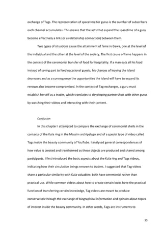 exchange	
  of	
  Tags.	
  The	
  representation	
  of	
  spacetime	
  for	
  gurus	
  is	
  the	
  number	
  of	
  subscribers	
  

each	
  channel	
  accumulates.	
  This	
  means	
  that	
  the	
  acts	
  that	
  expand	
  the	
  spacetime	
  of	
  a	
  guru	
  

become	
  effectively	
  a	
  link	
  (or	
  a	
  relationship	
  connection)	
  between	
  them.	
  

             Two	
  types	
  of	
  situations	
  cause	
  the	
  attainment	
  of	
  fame	
  in	
  Gawa,	
  one	
  at	
  the	
  level	
  of	
  

the	
  individual	
  and	
  the	
  other	
  at	
  the	
  level	
  of	
  the	
  society.	
  The	
  first	
  cause	
  of	
  fame	
  happens	
  in	
  

the	
  context	
  of	
  the	
  ceremonial	
  transfer	
  of	
  food	
  for	
  hospitality.	
  If	
  a	
  man	
  eats	
  all	
  his	
  food	
  

instead	
  of	
  saving	
  part	
  to	
  feed	
  occasional	
  guests,	
  his	
  chances	
  of	
  leaving	
  the	
  island	
  

decreases	
  and	
  as	
  a	
  consequence	
  the	
  opportunities	
  the	
  island	
  will	
  have	
  to	
  expand	
  its	
  

renown	
  also	
  become	
  compromised.	
  In	
  the	
  context	
  of	
  Tag	
  exchanges,	
  a	
  guru	
  must	
  

establish	
  herself	
  as	
  a	
  trader,	
  which	
  translates	
  to	
  developing	
  partnerships	
  with	
  other	
  gurus	
  

by	
  watching	
  their	
  videos	
  and	
  interacting	
  with	
  their	
  content.	
  

             	
  

             Conclusion	
  

             In	
  this	
  chapter	
  I	
  attempted	
  to	
  compare	
  the	
  exchange	
  of	
  ceremonial	
  shells	
  in	
  the	
  

contexts	
  of	
  the	
  Kula	
  ring	
  in	
  the	
  Massim	
  archipelago	
  and	
  of	
  a	
  special	
  type	
  of	
  video	
  called	
  

Tags	
  inside	
  the	
  beauty	
  community	
  of	
  YouTube.	
  I	
  analysed	
  general	
  correspondences	
  of	
  

how	
  value	
  is	
  created	
  and	
  transformed	
  as	
  these	
  objects	
  are	
  produced	
  and	
  shared	
  among	
  

participants.	
  I	
  first	
  introduced	
  the	
  basic	
  aspects	
  about	
  the	
  Kula	
  ring	
  and	
  Tags	
  videos,	
  

indicating	
  how	
  their	
  circulation	
  beings	
  renown	
  to	
  traders.	
  I	
  suggested	
  that	
  Tag	
  videos	
  

share	
  a	
  particular	
  similarity	
  with	
  Kula	
  valuables:	
  both	
  have	
  ceremonial	
  rather	
  than	
  

practical	
  use.	
  While	
  common	
  videos	
  about	
  how	
  to	
  create	
  certain	
  looks	
  have	
  the	
  practical	
  

function	
  of	
  transferring	
  certain	
  knowledge,	
  Tag	
  videos	
  are	
  meant	
  to	
  produce	
  

conversation	
  through	
  the	
  exchange	
  of	
  biographical	
  information	
  and	
  opinion	
  about	
  topics	
  

of	
  interest	
  inside	
  the	
  beauty	
  community.	
  In	
  other	
  words,	
  Tags	
  are	
  instruments	
  to	
  



      	
                                                                                                                                         35	
  
 