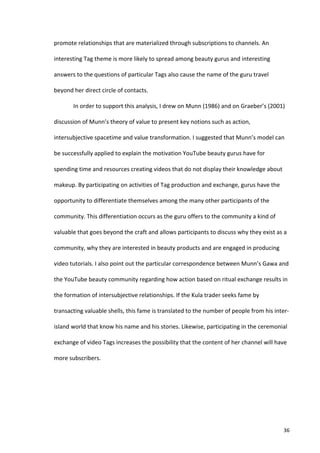promote	
  relationships	
  that	
  are	
  materialized	
  through	
  subscriptions	
  to	
  channels.	
  An	
  

interesting	
  Tag	
  theme	
  is	
  more	
  likely	
  to	
  spread	
  among	
  beauty	
  gurus	
  and	
  interesting	
  

answers	
  to	
  the	
  questions	
  of	
  particular	
  Tags	
  also	
  cause	
  the	
  name	
  of	
  the	
  guru	
  travel	
  

beyond	
  her	
  direct	
  circle	
  of	
  contacts.	
  	
  

              In	
  order	
  to	
  support	
  this	
  analysis,	
  I	
  drew	
  on	
  Munn	
  (1986)	
  and	
  on	
  Graeber’s	
  (2001)	
  

discussion	
  of	
  Munn’s	
  theory	
  of	
  value	
  to	
  present	
  key	
  notions	
  such	
  as	
  action,	
  

intersubjective	
  spacetime	
  and	
  value	
  transformation.	
  I	
  suggested	
  that	
  Munn’s	
  model	
  can	
  

be	
  successfully	
  applied	
  to	
  explain	
  the	
  motivation	
  YouTube	
  beauty	
  gurus	
  have	
  for	
  

spending	
  time	
  and	
  resources	
  creating	
  videos	
  that	
  do	
  not	
  display	
  their	
  knowledge	
  about	
  

makeup.	
  By	
  participating	
  on	
  activities	
  of	
  Tag	
  production	
  and	
  exchange,	
  gurus	
  have	
  the	
  

opportunity	
  to	
  differentiate	
  themselves	
  among	
  the	
  many	
  other	
  participants	
  of	
  the	
  

community.	
  This	
  differentiation	
  occurs	
  as	
  the	
  guru	
  offers	
  to	
  the	
  community	
  a	
  kind	
  of	
  

valuable	
  that	
  goes	
  beyond	
  the	
  craft	
  and	
  allows	
  participants	
  to	
  discuss	
  why	
  they	
  exist	
  as	
  a	
  

community,	
  why	
  they	
  are	
  interested	
  in	
  beauty	
  products	
  and	
  are	
  engaged	
  in	
  producing	
  

video	
  tutorials.	
  I	
  also	
  point	
  out	
  the	
  particular	
  correspondence	
  between	
  Munn’s	
  Gawa	
  and	
  

the	
  YouTube	
  beauty	
  community	
  regarding	
  how	
  action	
  based	
  on	
  ritual	
  exchange	
  results	
  in	
  

the	
  formation	
  of	
  intersubjective	
  relationships.	
  If	
  the	
  Kula	
  trader	
  seeks	
  fame	
  by	
  

transacting	
  valuable	
  shells,	
  this	
  fame	
  is	
  translated	
  to	
  the	
  number	
  of	
  people	
  from	
  his	
  inter-­‐

island	
  world	
  that	
  know	
  his	
  name	
  and	
  his	
  stories.	
  Likewise,	
  participating	
  in	
  the	
  ceremonial	
  

exchange	
  of	
  video	
  Tags	
  increases	
  the	
  possibility	
  that	
  the	
  content	
  of	
  her	
  channel	
  will	
  have	
  

more	
  subscribers.	
  	
  

	
                                              	
  




       	
                                                                                                                                 36	
  
 