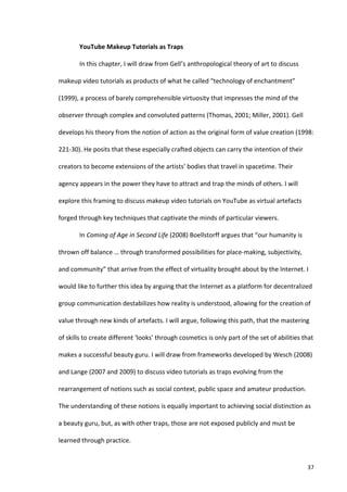 YouTube	
  Makeup	
  Tutorials	
  as	
  Traps	
  

             In	
  this	
  chapter,	
  I	
  will	
  draw	
  from	
  Gell’s	
  anthropological	
  theory	
  of	
  art	
  to	
  discuss	
  

makeup	
  video	
  tutorials	
  as	
  products	
  of	
  what	
  he	
  called	
  “technology	
  of	
  enchantment”	
  

(1999),	
  a	
  process	
  of	
  barely	
  comprehensible	
  virtuosity	
  that	
  impresses	
  the	
  mind	
  of	
  the	
  

observer	
  through	
  complex	
  and	
  convoluted	
  patterns	
  (Thomas,	
  2001;	
  Miller,	
  2001).	
  Gell	
  

develops	
  his	
  theory	
  from	
  the	
  notion	
  of	
  action	
  as	
  the	
  original	
  form	
  of	
  value	
  creation	
  (1998:	
  

221-­‐30).	
  He	
  posits	
  that	
  these	
  especially	
  crafted	
  objects	
  can	
  carry	
  the	
  intention	
  of	
  their	
  

creators	
  to	
  become	
  extensions	
  of	
  the	
  artists’	
  bodies	
  that	
  travel	
  in	
  spacetime.	
  Their	
  

agency	
  appears	
  in	
  the	
  power	
  they	
  have	
  to	
  attract	
  and	
  trap	
  the	
  minds	
  of	
  others.	
  I	
  will	
  

explore	
  this	
  framing	
  to	
  discuss	
  makeup	
  video	
  tutorials	
  on	
  YouTube	
  as	
  virtual	
  artefacts	
  

forged	
  through	
  key	
  techniques	
  that	
  captivate	
  the	
  minds	
  of	
  particular	
  viewers.	
  

             In	
  Coming	
  of	
  Age	
  in	
  Second	
  Life	
  (2008)	
  Boellstorff	
  argues	
  that	
  “our	
  humanity	
  is	
  

thrown	
  off	
  balance	
  …	
  through	
  transformed	
  possibilities	
  for	
  place-­‐making,	
  subjectivity,	
  

and	
  community”	
  that	
  arrive	
  from	
  the	
  effect	
  of	
  virtuality	
  brought	
  about	
  by	
  the	
  Internet.	
  I	
  

would	
  like	
  to	
  further	
  this	
  idea	
  by	
  arguing	
  that	
  the	
  Internet	
  as	
  a	
  platform	
  for	
  decentralized	
  

group	
  communication	
  destabilizes	
  how	
  reality	
  is	
  understood,	
  allowing	
  for	
  the	
  creation	
  of	
  

value	
  through	
  new	
  kinds	
  of	
  artefacts.	
  I	
  will	
  argue,	
  following	
  this	
  path,	
  that	
  the	
  mastering	
  

of	
  skills	
  to	
  create	
  different	
  ‘looks’	
  through	
  cosmetics	
  is	
  only	
  part	
  of	
  the	
  set	
  of	
  abilities	
  that	
  

makes	
  a	
  successful	
  beauty	
  guru.	
  I	
  will	
  draw	
  from	
  frameworks	
  developed	
  by	
  Wesch	
  (2008)	
  

and	
  Lange	
  (2007	
  and	
  2009)	
  to	
  discuss	
  video	
  tutorials	
  as	
  traps	
  evolving	
  from	
  the	
  

rearrangement	
  of	
  notions	
  such	
  as	
  social	
  context,	
  public	
  space	
  and	
  amateur	
  production.	
  

The	
  understanding	
  of	
  these	
  notions	
  is	
  equally	
  important	
  to	
  achieving	
  social	
  distinction	
  as	
  

a	
  beauty	
  guru,	
  but,	
  as	
  with	
  other	
  traps,	
  those	
  are	
  not	
  exposed	
  publicly	
  and	
  must	
  be	
  

learned	
  through	
  practice.	
  


      	
                                                                                                                                        37	
  
 
