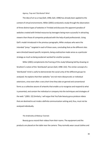 Agency,	
  Trap	
  and	
  ‘Distributed’	
  Mind	
  

            The	
  idea	
  of	
  art	
  as	
  a	
  trap	
  (Gell,	
  1996;	
  Gell,	
  1998)	
  has	
  already	
  been	
  applied	
  to	
  the	
  

context	
  of	
  virtual	
  environments.	
  Miller	
  (2001)	
  conducted	
  a	
  study	
  through	
  the	
  observation	
  

of	
  three	
  distinct	
  types	
  of	
  websites	
  in	
  Trinidad	
  and	
  discusses	
  the	
  apparent	
  paradox	
  of	
  

websites	
  created	
  with	
  limited	
  resources	
  by	
  teenagers	
  being	
  more	
  successful	
  in	
  attracting	
  

viewers	
  than	
  those	
  of	
  companies	
  produced	
  with	
  the	
  help	
  of	
  paid	
  professionals.	
  Using	
  

Gell’s	
  model	
  introduced	
  in	
  the	
  previous	
  paragraphs,	
  Miller	
  analyses	
  who	
  were	
  the	
  

intended	
  “preys	
  ”	
  targeted	
  in	
  each	
  of	
  these	
  cases,	
  concluding	
  that	
  as	
  the	
  different	
  sites	
  

were	
  directed	
  toward	
  specific	
  recipients,	
  being	
  unattractive	
  made	
  sense	
  as	
  a	
  particular	
  

strategy	
  as	
  much	
  as	
  being	
  exuberant	
  worked	
  for	
  another	
  purpose.	
  	
  

            Miller	
  (2001)	
  complements	
  the	
  framing	
  of	
  this	
  study	
  following	
  Gell	
  by	
  drawing	
  on	
  

Strathern’s	
  notion	
  of	
  the	
  ‘distributed’	
  person	
  (Gell,	
  1998:	
  222).	
  The	
  similar	
  concept	
  of	
  a	
  

‘distributed’	
  mind	
  is	
  useful	
  to	
  demonstrate	
  the	
  social	
  unity	
  of	
  the	
  different	
  groups	
  he	
  

analysed.	
  He	
  explains	
  that	
  their	
  websites	
  “are	
  not	
  mere	
  idiosyncratic	
  or	
  individual	
  

extensions,	
  since	
  even	
  after	
  a	
  very	
  short	
  time	
  they	
  take	
  on	
  genred	
  and	
  conventional	
  

forms	
  as	
  a	
  collective	
  oeuvre	
  of	
  artworks	
  that	
  enable	
  us	
  to	
  recognize	
  and	
  respond	
  to	
  what	
  

is	
  presented,	
  and	
  contain	
  the	
  individual	
  or	
  company	
  into	
  the	
  techniques	
  and	
  strategies	
  of	
  

the	
  web.”	
  (2001:	
  22)	
  Similarly,	
  I	
  will	
  argue	
  that	
  YouTube	
  beauty	
  gurus	
  produce	
  videos	
  

that	
  are	
  destined	
  to	
  act	
  inside	
  a	
  definite	
  communication	
  setting	
  and,	
  thus,	
  must	
  not	
  be	
  

analysed	
  individually.	
  	
  

            	
  

            The	
  Artificiality	
  of	
  Makeup	
  Tutorials	
  

            Beauty	
  gurus	
  record	
  their	
  videos	
  from	
  their	
  rooms.	
  The	
  equipment	
  and	
  the	
  

products	
  are	
  placed	
  on	
  the	
  table	
  near	
  the	
  camera.	
  They	
  normally	
  wear	
  casual	
  clothes	
  and	
  



     	
                                                                                                                                              38	
  
 