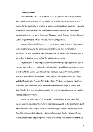 Acknoledgements	
  

            I	
  must	
  thank	
  first	
  the	
  academic	
  team	
  of	
  our	
  programme:	
  Danny	
  Miller,	
  Lane	
  De	
  

Nicola	
  and	
  Stefana	
  Broadbent,	
  for	
  the	
  intellectual	
  insights	
  provided	
  through	
  the	
  year	
  as	
  

much	
  as	
  for	
  the	
  availability	
  to	
  help	
  and	
  to	
  give	
  meaningful	
  academic	
  guidance.	
  I	
  especially	
  

thank	
  Danny,	
  who	
  supervised	
  the	
  development	
  of	
  this	
  dissertation,	
  for	
  offering	
  rich	
  

feedback	
  to	
  improve	
  the	
  work.	
  Christopher	
  Tilley	
  and	
  Ludovic	
  Coupaye	
  from	
  the	
  Material	
  

Culture	
  programme	
  also	
  offered	
  valuable	
  attention	
  and	
  guidance.	
  	
  

            I	
  am	
  grateful	
  to	
  the	
  office	
  staff	
  of	
  our	
  department,	
  more	
  directly	
  to	
  Diana	
  Goforth	
  

and	
  James	
  Emmanuel,	
  for	
  the	
  professionalism	
  and	
  interest	
  they	
  demonstrated	
  

throughout	
  the	
  year.	
  I	
  must	
  also	
  acknowledge	
  a	
  small	
  but	
  helpful	
  grant	
  from	
  UCL,	
  which	
  

allowed	
  me	
  to	
  buy	
  two	
  books	
  and	
  pay	
  for	
  a	
  basic	
  makeup	
  course.	
  

            My	
  colleagues	
  at	
  the	
  postgraduate	
  level	
  at	
  the	
  Anthropology	
  Department	
  were	
  a	
  

constant	
  source	
  of	
  support	
  and	
  intellectual	
  motivation.	
  I	
  would	
  like	
  to	
  mention	
  the	
  names	
  

of	
  Andrew	
  Merril,	
  Cosimo	
  Lupo,	
  Hannah	
  Rose	
  Van	
  Wely,	
  Hussah	
  Al	
  Tamimi,	
  Jennifer	
  

Robinson,	
  Jewel	
  Thomas,	
  João	
  Matta,	
  Laurence	
  Byrne,	
  Lida	
  Papamathaiaki,	
  Luiz	
  Vieira,	
  

Matilda	
  Marshall,	
  Mika	
  Pasanen,	
  Nick	
  Gadsby,	
  Peter	
  Westman	
  and	
  Susanna	
  Inzoli.	
  I	
  am	
  

also	
  in	
  debt	
  with	
  researchers	
  Jane	
  Cameron	
  from	
  the	
  London	
  College	
  of	
  Fashion	
  and	
  

Sarah	
  Winkler	
  Reid	
  from	
  Brunel	
  University	
  for	
  the	
  opportunity	
  of	
  discussing	
  and	
  receiving	
  

feedback	
  about	
  the	
  research.	
  	
  

            During	
  the	
  initial	
  stage	
  of	
  my	
  fieldwork,	
  I	
  interviewed	
  six	
  women	
  about	
  their	
  

experiences	
  with	
  cosmetics.	
  This	
  material	
  was	
  not	
  directly	
  used	
  on	
  this	
  dissertation,	
  but	
  it	
  

was	
  nonetheless	
  a	
  very	
  helpful	
  introduction	
  to	
  the	
  subject.	
  They	
  are	
  Alex	
  Guado,	
  Chloe	
  

Cook,	
  Dafne	
  Louzioti,	
  Helen	
  Saunders,	
  Kathleen	
  Sattore	
  and	
  Phoebe	
  Frangoul.	
  (Thanks	
  

also	
  to	
  Jude	
  Saunders	
  for	
  putting	
  me	
  in	
  contact	
  with	
  Helen).	
  I	
  was	
  also	
  fortunate	
  to	
  have	
  



     	
                                                                                                                                     4	
  
 