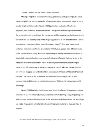 “Context	
  Collapse”	
  and	
  the	
  Trap	
  of	
  Context	
  Recreation	
  

                                   Making	
  a	
  vlog	
  often	
  consists	
  in	
  recording,	
  processing	
  and	
  uploading	
  audio-­‐visual	
  

content	
  in	
  which	
  the	
  person	
  speaks	
  for	
  a	
  few	
  minutes	
  about	
  one	
  or	
  more	
  subjects,	
  but	
  it	
  

is	
  not	
  a	
  simple	
  craft	
  to	
  master.	
  Wesch	
  (2008)	
  points	
  to	
  a	
  particular	
  difficulty	
  for	
  

beginners,	
  which	
  he	
  calls	
  “audience	
  dilemma”.	
  Being	
  alone	
  and	
  looking	
  at	
  the	
  camera,	
  

the	
  person	
  attempts	
  to	
  anticipate	
  the	
  context	
  she	
  will	
  be	
  speaking	
  too,	
  but	
  this	
  context	
  in	
  

uncertain	
  and	
  can	
  be	
  composed	
  of	
  the	
  imaginary	
  presence	
  of	
  any	
  one	
  of	
  the	
  half	
  a	
  billion	
  

Internet	
  users	
  that	
  watch	
  videos	
  on	
  YouTube	
  every	
  month19.	
  This	
  wide	
  spectrum	
  of	
  

audiences	
  includes	
  herself	
  in	
  the	
  present	
  and	
  in	
  the	
  future,	
  people	
  from	
  different	
  social	
  

circles	
  she	
  inhabits	
  including	
  work	
  or	
  school	
  colleagues,	
  family	
  members	
  and	
  friends.	
  It	
  

also	
  includes	
  potential	
  stalkers	
  and	
  an	
  undefined	
  range	
  of	
  people	
  that	
  may	
  arrive	
  at	
  the	
  

video	
  and	
  choose	
  to	
  respond	
  to	
  it	
  either	
  by	
  posting	
  a	
  comment	
  or	
  even	
  remixing	
  its	
  

content.	
  It	
  is	
  this	
  experience	
  of	
  trying	
  to	
  measure	
  or	
  identify	
  a	
  known	
  context	
  that	
  has	
  

not	
  yet	
  been	
  mapped	
  and	
  understood	
  that	
  produces	
  what	
  Wesch	
  (2008)	
  called	
  “context	
  

collapse”.	
  The	
  result	
  of	
  this	
  experience	
  is	
  a	
  commonly	
  frustrating	
  process	
  of	
  self-­‐

consciousness	
  and	
  attempts	
  of	
  anticipating	
  scenarios	
  that	
  leads	
  to	
  many	
  unsuccessful	
  

recordings.	
  	
  	
  

                                   Wesch	
  (2008)	
  explains	
  that	
  to	
  overcome	
  “context	
  collapse”,	
  the	
  person	
  creates	
  a	
  

new	
  mask	
  to	
  use	
  for	
  similar	
  situations,	
  which	
  may	
  include	
  defining	
  a	
  way	
  of	
  speaking	
  and	
  

body	
  posture,	
  and	
  also	
  defining	
  the	
  particular	
  appearance	
  of	
  places	
  where	
  the	
  recordings	
  

are	
  made.	
  This	
  event	
  is	
  critical	
  and	
  I	
  will	
  use	
  ethnographic	
  material	
  to	
  illustrate	
  how	
  it	
  

happens.	
  



      	
  	
  	
  	
  	
  	
  	
  	
  	
  	
  	
  	
  	
  	
  	
  	
  	
  	
  	
  	
  	
  	
  	
  	
  	
  	
  	
  	
  	
  	
  	
  	
  	
  	
  	
  	
  	
  	
  	
  	
   	
  	
  	
  	
  	
  	
  	
  	
  	
  	
  	
  	
  	
  	
  	
  	
  	
  	
  	
  	
  
      19
                	
  "YouTube	
  Attracts	
  490	
  Million	
  Unique	
  Visitors	
  Per	
  Month."	
  PR	
  Newswire.	
  12	
  Feb.	
  2011.	
  


      	
                                                                                                                                                                                                                                                  40	
  
 