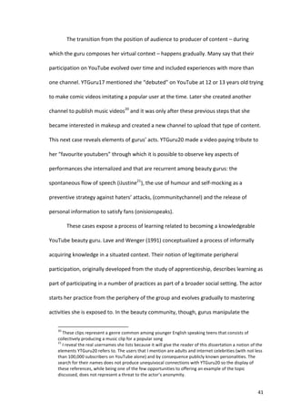 The	
  transition	
  from	
  the	
  position	
  of	
  audience	
  to	
  producer	
  of	
  content	
  –	
  during	
  

which	
  the	
  guru	
  composes	
  her	
  virtual	
  context	
  –	
  happens	
  gradually.	
  Many	
  say	
  that	
  their	
  

participation	
  on	
  YouTube	
  evolved	
  over	
  time	
  and	
  included	
  experiences	
  with	
  more	
  than	
  

one	
  channel.	
  YTGuru17	
  mentioned	
  she	
  “debuted”	
  on	
  YouTube	
  at	
  12	
  or	
  13	
  years	
  old	
  trying	
  

to	
  make	
  comic	
  videos	
  imitating	
  a	
  popular	
  user	
  at	
  the	
  time.	
  Later	
  she	
  created	
  another	
  

channel	
  to	
  publish	
  music	
  videos20	
  and	
  it	
  was	
  only	
  after	
  these	
  previous	
  steps	
  that	
  she	
  

became	
  interested	
  in	
  makeup	
  and	
  created	
  a	
  new	
  channel	
  to	
  upload	
  that	
  type	
  of	
  content.	
  

This	
  next	
  case	
  reveals	
  elements	
  of	
  gurus’	
  acts.	
  YTGuru20	
  made	
  a	
  video	
  paying	
  tribute	
  to	
  

her	
  “favourite	
  youtubers”	
  through	
  which	
  it	
  is	
  possible	
  to	
  observe	
  key	
  aspects	
  of	
  

performances	
  she	
  internalized	
  and	
  that	
  are	
  recurrent	
  among	
  beauty	
  gurus:	
  the	
  

spontaneous	
  flow	
  of	
  speech	
  (iJustine21),	
  the	
  use	
  of	
  humour	
  and	
  self-­‐mocking	
  as	
  a	
  

preventive	
  strategy	
  against	
  haters’	
  attacks,	
  (communitychannel)	
  and	
  the	
  release	
  of	
  

personal	
  information	
  to	
  satisfy	
  fans	
  (onisionspeaks).	
  

                                   These	
  cases	
  expose	
  a	
  process	
  of	
  learning	
  related	
  to	
  becoming	
  a	
  knowledgeable	
  

YouTube	
  beauty	
  guru.	
  Lave	
  and	
  Wenger	
  (1991)	
  conceptualized	
  a	
  process	
  of	
  informally	
  

acquiring	
  knowledge	
  in	
  a	
  situated	
  context.	
  Their	
  notion	
  of	
  legitimate	
  peripheral	
  

participation,	
  originally	
  developed	
  from	
  the	
  study	
  of	
  apprenticeship,	
  describes	
  learning	
  as	
  

part	
  of	
  participating	
  in	
  a	
  number	
  of	
  practices	
  as	
  part	
  of	
  a	
  broader	
  social	
  setting.	
  The	
  actor	
  

starts	
  her	
  practice	
  from	
  the	
  periphery	
  of	
  the	
  group	
  and	
  evolves	
  gradually	
  to	
  mastering	
  

activities	
  she	
  is	
  exposed	
  to.	
  In	
  the	
  beauty	
  community,	
  though,	
  gurus	
  manipulate	
  the	
  

      	
  	
  	
  	
  	
  	
  	
  	
  	
  	
  	
  	
  	
  	
  	
  	
  	
  	
  	
  	
  	
  	
  	
  	
  	
  	
  	
  	
  	
  	
  	
  	
  	
  	
  	
  	
  	
  	
  	
  	
   	
  	
  	
  	
  	
  	
  	
  	
  	
  	
  	
  	
  	
  	
  	
  	
  	
  	
  	
  	
  
      20
        	
  These	
  clips	
  represent	
  a	
  genre	
  common	
  among	
  younger	
  English	
  speaking	
  teens	
  that	
  consists	
  of	
  
      collectively	
  producing	
  a	
  music	
  clip	
  for	
  a	
  popular	
  song	
  
      21
        	
  I	
  reveal	
  the	
  real	
  usernames	
  she	
  lists	
  because	
  it	
  will	
  give	
  the	
  reader	
  of	
  this	
  dissertation	
  a	
  notion	
  of	
  the	
  
      elements	
  YTGuru20	
  refers	
  to.	
  The	
  users	
  that	
  I	
  mention	
  are	
  adults	
  and	
  internet	
  celebrities	
  (with	
  not	
  less	
  
      than	
  100,000	
  subscribers	
  on	
  YouTube	
  alone)	
  and	
  by	
  consequence	
  publicly	
  known	
  personalities.	
  The	
  
      search	
  for	
  their	
  names	
  does	
  not	
  produce	
  unequivocal	
  connections	
  with	
  YTGuru20	
  so	
  the	
  display	
  of	
  
      these	
  references,	
  while	
  being	
  one	
  of	
  the	
  few	
  opportunities	
  to	
  offering	
  an	
  example	
  of	
  the	
  topic	
  
      discussed,	
  does	
  not	
  represent	
  a	
  threat	
  to	
  the	
  actor’s	
  anonymity.	
  


      	
                                                                                                                                                                                                                                                  41	
  
 