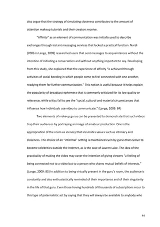 also	
  argue	
  that	
  the	
  strategy	
  of	
  simulating	
  closeness	
  contributes	
  to	
  the	
  amount	
  of	
  

attention	
  makeup	
  tutorials	
  and	
  their	
  creators	
  receive.	
  

            “Affinity”	
  as	
  an	
  element	
  of	
  communication	
  was	
  initially	
  used	
  to	
  describe	
  

exchanges	
  through	
  instant	
  messaging	
  services	
  that	
  lacked	
  a	
  practical	
  function.	
  Nardi	
  

(2006	
  in	
  Lange,	
  2009)	
  researched	
  users	
  that	
  sent	
  messages	
  to	
  acquaintances	
  without	
  the	
  

intention	
  of	
  initiating	
  a	
  conversation	
  and	
  without	
  anything	
  important	
  to	
  say.	
  Developing	
  

from	
  this	
  study,	
  she	
  explained	
  that	
  the	
  experience	
  of	
  affinity	
  “is	
  achieved	
  through	
  

activities	
  of	
  social	
  bonding	
  in	
  which	
  people	
  come	
  to	
  feel	
  connected	
  with	
  one	
  another,	
  

readying	
  them	
  for	
  further	
  communication.”	
  This	
  notion	
  is	
  useful	
  because	
  it	
  helps	
  explain	
  

the	
  popularity	
  of	
  broadcast	
  ephemera	
  that	
  is	
  commonly	
  criticized	
  for	
  its	
  low	
  quality	
  or	
  

relevance,	
  while	
  critics	
  fail	
  to	
  see	
  the	
  “social,	
  cultural	
  and	
  material	
  circumstances	
  that	
  

influence	
  how	
  individuals	
  use	
  video	
  to	
  communicate.”	
  (Lange,	
  2009:	
  84)	
  

            Two	
  elements	
  of	
  makeup	
  gurus	
  can	
  be	
  presented	
  to	
  demonstrate	
  that	
  such	
  videos	
  

trap	
  their	
  audiences	
  by	
  portraying	
  an	
  image	
  of	
  amateur	
  production.	
  One	
  is	
  the	
  

appropriation	
  of	
  the	
  room	
  as	
  scenery	
  that	
  inculcates	
  values	
  such	
  as	
  intimacy	
  and	
  

closeness.	
  This	
  choice	
  of	
  an	
  “informal”	
  setting	
  is	
  maintained	
  even	
  by	
  gurus	
  that	
  evolve	
  to	
  

become	
  celebrities	
  outside	
  the	
  Internet,	
  as	
  is	
  the	
  case	
  of	
  Lauren	
  Luke.	
  The	
  idea	
  of	
  the	
  

practicality	
  of	
  making	
  the	
  video	
  may	
  cover	
  the	
  intention	
  of	
  giving	
  viewers	
  “a	
  feeling	
  of	
  

being	
  connected	
  not	
  to	
  a	
  video	
  but	
  to	
  a	
  person	
  who	
  shares	
  mutual	
  beliefs	
  of	
  interests.”	
  

(Lange,	
  2009:	
  83)	
  In	
  addition	
  to	
  being	
  virtually	
  present	
  in	
  the	
  guru’s	
  room,	
  the	
  audience	
  is	
  

constantly	
  and	
  also	
  enthusiastically	
  reminded	
  of	
  their	
  importance	
  and	
  of	
  their	
  singularity	
  

in	
  the	
  life	
  of	
  that	
  guru.	
  Even	
  those	
  having	
  hundreds	
  of	
  thousands	
  of	
  subscriptions	
  recur	
  to	
  

this	
  type	
  of	
  paternalistic	
  act	
  by	
  saying	
  that	
  they	
  will	
  always	
  be	
  available	
  to	
  anybody	
  who	
  




     	
                                                                                                                                    44	
  
 