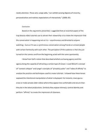 needs	
  attention.	
  These	
  acts,	
  Lange	
  adds,	
  “can	
  exhibit	
  varying	
  degrees	
  of	
  sincerity,	
  

personalization	
  and	
  realistic	
  expectations	
  of	
  interactivity.”	
  (2009:	
  83)	
  

       	
  

              Conclusion	
  

              Based	
  on	
  the	
  arguments	
  presented,	
  I	
  suggested	
  that	
  an	
  essential	
  aspect	
  of	
  the	
  

trap	
  beauty	
  video	
  tutorials	
  use	
  to	
  attract	
  their	
  viewership	
  is	
  to	
  create	
  the	
  impression	
  that	
  

the	
  conversation	
  is	
  happening	
  not	
  as	
  it	
  is	
  –	
  asynchronous	
  and	
  directed	
  to	
  anyone	
  

watching	
  –	
  but	
  as	
  if	
  it	
  was	
  a	
  synchronous	
  conversation	
  among	
  friends	
  or	
  at	
  least	
  people	
  

with	
  certain	
  familiarity	
  with	
  each	
  other.	
  The	
  perception	
  of	
  the	
  audience	
  is	
  that	
  she	
  just	
  

turned	
  on	
  the	
  camera	
  and	
  from	
  the	
  beginning	
  acted	
  with	
  the	
  same	
  spontaneity.	
  	
  

              I	
  drew	
  from	
  Gell’s	
  notion	
  that	
  described	
  artefacts	
  as	
  having	
  agency	
  and	
  this	
  

agency	
  being	
  the	
  capacity	
  of	
  attracting	
  a	
  certain	
  type	
  of	
  viewer.	
  I	
  used	
  Wesch’s	
  concept	
  

of	
  “context	
  collapse”	
  and	
  Lange’s	
  concepts	
  of	
  “privately	
  public”	
  and	
  “video	
  of	
  affinity”	
  to	
  

analyse	
  the	
  practice	
  and	
  techniques	
  used	
  to	
  create	
  tutorials.	
  I	
  showed	
  how	
  these	
  lenses	
  

exposed	
  the	
  intentional	
  manipulation	
  of	
  what	
  is	
  displayed.	
  For	
  instance,	
  many	
  gurus	
  

erase	
  or	
  make	
  private	
  older	
  videos	
  where	
  they	
  appear	
  less	
  confortable	
  and	
  secure	
  than	
  

they	
  do	
  in	
  the	
  latest	
  productions.	
  Similarly	
  they	
  expose	
  intimacy,	
  control	
  identity	
  and	
  

perform	
  “affinity”	
  to	
  create	
  the	
  impression	
  of	
  closeness.	
  

              	
  

	
                                             	
  




       	
                                                                                                                                 45	
  
 