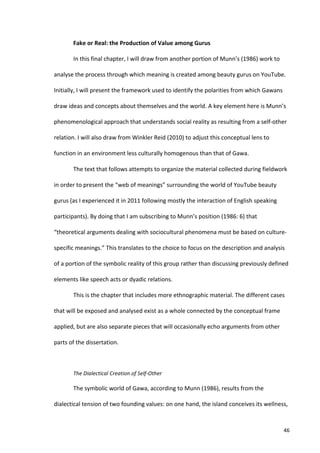 Fake	
  or	
  Real:	
  the	
  Production	
  of	
  Value	
  among	
  Gurus	
  

            In	
  this	
  final	
  chapter,	
  I	
  will	
  draw	
  from	
  another	
  portion	
  of	
  Munn’s	
  (1986)	
  work	
  to	
  

analyse	
  the	
  process	
  through	
  which	
  meaning	
  is	
  created	
  among	
  beauty	
  gurus	
  on	
  YouTube.	
  

Initially,	
  I	
  will	
  present	
  the	
  framework	
  used	
  to	
  identify	
  the	
  polarities	
  from	
  which	
  Gawans	
  

draw	
  ideas	
  and	
  concepts	
  about	
  themselves	
  and	
  the	
  world.	
  A	
  key	
  element	
  here	
  is	
  Munn’s	
  

phenomenological	
  approach	
  that	
  understands	
  social	
  reality	
  as	
  resulting	
  from	
  a	
  self-­‐other	
  

relation.	
  I	
  will	
  also	
  draw	
  from	
  Winkler	
  Reid	
  (2010)	
  to	
  adjust	
  this	
  conceptual	
  lens	
  to	
  

function	
  in	
  an	
  environment	
  less	
  culturally	
  homogenous	
  than	
  that	
  of	
  Gawa.	
  

            The	
  text	
  that	
  follows	
  attempts	
  to	
  organize	
  the	
  material	
  collected	
  during	
  fieldwork	
  

in	
  order	
  to	
  present	
  the	
  “web	
  of	
  meanings”	
  surrounding	
  the	
  world	
  of	
  YouTube	
  beauty	
  

gurus	
  (as	
  I	
  experienced	
  it	
  in	
  2011	
  following	
  mostly	
  the	
  interaction	
  of	
  English	
  speaking	
  

participants).	
  By	
  doing	
  that	
  I	
  am	
  subscribing	
  to	
  Munn’s	
  position	
  (1986:	
  6)	
  that	
  

“theoretical	
  arguments	
  dealing	
  with	
  sociocultural	
  phenomena	
  must	
  be	
  based	
  on	
  culture-­‐

specific	
  meanings.”	
  This	
  translates	
  to	
  the	
  choice	
  to	
  focus	
  on	
  the	
  description	
  and	
  analysis	
  

of	
  a	
  portion	
  of	
  the	
  symbolic	
  reality	
  of	
  this	
  group	
  rather	
  than	
  discussing	
  previously	
  defined	
  

elements	
  like	
  speech	
  acts	
  or	
  dyadic	
  relations.	
  

            This	
  is	
  the	
  chapter	
  that	
  includes	
  more	
  ethnographic	
  material.	
  The	
  different	
  cases	
  

that	
  will	
  be	
  exposed	
  and	
  analysed	
  exist	
  as	
  a	
  whole	
  connected	
  by	
  the	
  conceptual	
  frame	
  

applied,	
  but	
  are	
  also	
  separate	
  pieces	
  that	
  will	
  occasionally	
  echo	
  arguments	
  from	
  other	
  

parts	
  of	
  the	
  dissertation.	
  

            	
  

            The	
  Dialectical	
  Creation	
  of	
  Self-­‐Other	
  

            The	
  symbolic	
  world	
  of	
  Gawa,	
  according	
  to	
  Munn	
  (1986),	
  results	
  from	
  the	
  

dialectical	
  tension	
  of	
  two	
  founding	
  values:	
  on	
  one	
  hand,	
  the	
  island	
  conceives	
  its	
  wellness,	
  



     	
                                                                                                                                      46	
  
 