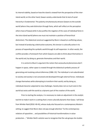 its	
  internal	
  viability,	
  based	
  on	
  how	
  the	
  island	
  is	
  viewed	
  from	
  the	
  perspective	
  of	
  the	
  inter-­‐

island	
  world;	
  on	
  the	
  other	
  hand,	
  Gawan	
  society	
  understands	
  that	
  its	
  lack	
  of	
  social	
  

hierarchy	
  is	
  fundamental.	
  This	
  polarity	
  simultaneously	
  attracts	
  Gawans	
  to	
  the	
  outside	
  

world	
  (where	
  they	
  seek	
  distinction	
  through	
  fame,	
  which	
  will	
  reflect	
  on	
  the	
  perception	
  

others	
  have	
  of	
  Gawa)	
  while	
  it	
  also	
  justifies	
  the	
  negation	
  of	
  the	
  cases	
  of	
  individual	
  fame	
  in	
  

the	
  intra-­‐island	
  world	
  (where	
  one	
  must	
  not	
  maintain	
  a	
  position	
  of	
  hierarchical	
  

distinction).	
  The	
  dialectical	
  construct	
  suggested	
  by	
  Munn	
  is	
  based	
  on	
  conflicting	
  values;	
  

but	
  instead	
  of	
  producing	
  a	
  destructive	
  outcome,	
  this	
  tension	
  is	
  culturally	
  active	
  in	
  its	
  

process	
  of	
  expanding	
  the	
  symbolic	
  world	
  through	
  its	
  self-­‐expansion.	
  In	
  other	
  words,	
  the	
  

conflict	
  provides	
  a	
  framework	
  from	
  which	
  Gawans	
  are	
  able	
  to	
  think	
  about	
  themselves	
  in	
  

the	
  world	
  and,	
  by	
  doing	
  so,	
  generate	
  themselves	
  and	
  their	
  world.	
  	
  

             It	
  is	
  central	
  to	
  Munn’s	
  argument	
  the	
  notion	
  that	
  sociocultural	
  phenomena	
  don’t	
  

happen	
  in	
  space,	
  rather	
  space	
  is	
  created	
  through	
  the	
  dialectical	
  symbolic	
  process	
  of	
  

generating	
  and	
  resolving	
  cultural	
  dilemmas	
  (1986:	
  22).	
  The	
  individual	
  is	
  not	
  subordinated	
  

to	
  society	
  and	
  society	
  is	
  not	
  conceived	
  and	
  developed	
  through	
  external	
  forces.	
  Individuals	
  

change	
  themselves	
  while	
  attempting	
  to	
  transform	
  their	
  world;	
  and	
  by	
  doing	
  so,	
  

individuals	
  become	
  subjected	
  to	
  new	
  challenges.	
  Society	
  does	
  not	
  so	
  much	
  exist	
  in	
  the	
  

world	
  but	
  exists	
  with	
  the	
  world	
  as	
  a	
  dynamic	
  part	
  of	
  the	
  creation	
  of	
  the	
  world.	
  	
  

             Prior	
  to	
  starting	
  the	
  analysis,	
  it	
  is	
  necessary	
  to	
  make	
  an	
  adjustment	
  in	
  the	
  analytic	
  

tool-­‐kit	
  to	
  make	
  it	
  work	
  in	
  a	
  setting	
  that	
  is	
  more	
  culturally	
  dynamic	
  than	
  Gawa.	
  I	
  will	
  draw	
  

from	
  Winkler	
  Reid	
  (2010:	
  40-­‐41),	
  whose	
  study	
  also	
  focused	
  on	
  a	
  contemporary	
  Western	
  

setting,	
  to	
  suggest	
  that	
  Munn	
  does	
  not	
  pay	
  enough	
  attention	
  “to	
  the	
  contemporary	
  

relations	
  of	
  spacetime	
  …	
  and	
  possibilities	
  of	
  historical	
  transformations	
  in	
  value-­‐

production	
  …”	
  Winkler	
  Reid’s	
  solution	
  was	
  to	
  recognize	
  that	
  the	
  sub-­‐groups	
  she	
  studies	
  


      	
                                                                                                                                         47	
  
 