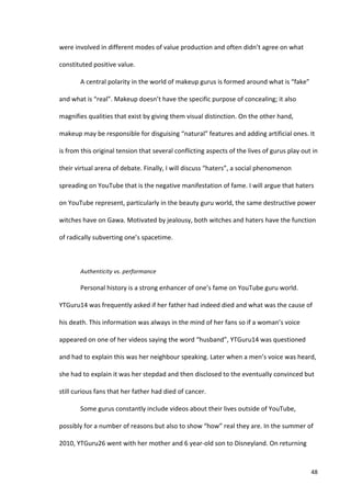 were	
  involved	
  in	
  different	
  modes	
  of	
  value	
  production	
  and	
  often	
  didn’t	
  agree	
  on	
  what	
  

constituted	
  positive	
  value.	
  

             A	
  central	
  polarity	
  in	
  the	
  world	
  of	
  makeup	
  gurus	
  is	
  formed	
  around	
  what	
  is	
  “fake”	
  

and	
  what	
  is	
  “real”.	
  Makeup	
  doesn’t	
  have	
  the	
  specific	
  purpose	
  of	
  concealing;	
  it	
  also	
  

magnifies	
  qualities	
  that	
  exist	
  by	
  giving	
  them	
  visual	
  distinction.	
  On	
  the	
  other	
  hand,	
  

makeup	
  may	
  be	
  responsible	
  for	
  disguising	
  “natural”	
  features	
  and	
  adding	
  artificial	
  ones.	
  It	
  

is	
  from	
  this	
  original	
  tension	
  that	
  several	
  conflicting	
  aspects	
  of	
  the	
  lives	
  of	
  gurus	
  play	
  out	
  in	
  

their	
  virtual	
  arena	
  of	
  debate.	
  Finally,	
  I	
  will	
  discuss	
  “haters”,	
  a	
  social	
  phenomenon	
  

spreading	
  on	
  YouTube	
  that	
  is	
  the	
  negative	
  manifestation	
  of	
  fame.	
  I	
  will	
  argue	
  that	
  haters	
  

on	
  YouTube	
  represent,	
  particularly	
  in	
  the	
  beauty	
  guru	
  world,	
  the	
  same	
  destructive	
  power	
  

witches	
  have	
  on	
  Gawa.	
  Motivated	
  by	
  jealousy,	
  both	
  witches	
  and	
  haters	
  have	
  the	
  function	
  

of	
  radically	
  subverting	
  one’s	
  spacetime.	
  	
  

             	
  

             Authenticity	
  vs.	
  performance	
  

             Personal	
  history	
  is	
  a	
  strong	
  enhancer	
  of	
  one’s	
  fame	
  on	
  YouTube	
  guru	
  world.	
  

YTGuru14	
  was	
  frequently	
  asked	
  if	
  her	
  father	
  had	
  indeed	
  died	
  and	
  what	
  was	
  the	
  cause	
  of	
  

his	
  death.	
  This	
  information	
  was	
  always	
  in	
  the	
  mind	
  of	
  her	
  fans	
  so	
  if	
  a	
  woman’s	
  voice	
  

appeared	
  on	
  one	
  of	
  her	
  videos	
  saying	
  the	
  word	
  “husband”,	
  YTGuru14	
  was	
  questioned	
  

and	
  had	
  to	
  explain	
  this	
  was	
  her	
  neighbour	
  speaking.	
  Later	
  when	
  a	
  men’s	
  voice	
  was	
  heard,	
  

she	
  had	
  to	
  explain	
  it	
  was	
  her	
  stepdad	
  and	
  then	
  disclosed	
  to	
  the	
  eventually	
  convinced	
  but	
  

still	
  curious	
  fans	
  that	
  her	
  father	
  had	
  died	
  of	
  cancer.	
  	
  

             Some	
  gurus	
  constantly	
  include	
  videos	
  about	
  their	
  lives	
  outside	
  of	
  YouTube,	
  

possibly	
  for	
  a	
  number	
  of	
  reasons	
  but	
  also	
  to	
  show	
  “how”	
  real	
  they	
  are.	
  In	
  the	
  summer	
  of	
  

2010,	
  YTGuru26	
  went	
  with	
  her	
  mother	
  and	
  6	
  year-­‐old	
  son	
  to	
  Disneyland.	
  On	
  returning	
  



      	
                                                                                                                                       48	
  
 
