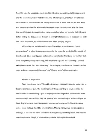 from	
  this	
  trip,	
  she	
  uploaded	
  a	
  music	
  clip-­‐like	
  video	
  that	
  showed	
  in	
  detail	
  the	
  apartment	
  

and	
  the	
  condominium	
  they	
  had	
  stayed	
  in.	
  In	
  a	
  different	
  piece,	
  she	
  shows	
  five	
  of	
  the	
  six	
  

tattoos	
  she	
  has	
  and	
  recounted	
  the	
  history	
  behind	
  each	
  of	
  them:	
  how	
  old	
  she	
  was,	
  what	
  

was	
  happening	
  in	
  her	
  life,	
  what	
  made	
  her	
  decide	
  to	
  get	
  the	
  tattoo	
  and	
  why	
  she	
  chose	
  

that	
  specific	
  image.	
  She	
  explains	
  that	
  many	
  people	
  had	
  asked	
  her	
  to	
  make	
  that	
  video	
  and	
  

before	
  ending	
  she	
  discusses	
  her	
  decision	
  of	
  having	
  the	
  tattoos	
  done	
  in	
  places	
  on	
  her	
  body	
  

that	
  could	
  be	
  covered,	
  to	
  avoid	
  discrimination	
  when	
  applying	
  for	
  jobs.	
  	
  

             YTGuru26’s	
  son	
  participates	
  in	
  some	
  of	
  her	
  videos,	
  sometimes	
  as	
  a	
  “guest	
  

commentator”,	
  at	
  other	
  times	
  as	
  cameramen	
  (in	
  the	
  cases	
  she	
  needed	
  to	
  film	
  outside	
  of	
  

their	
  house).	
  Other	
  recent	
  guests	
  on	
  her	
  videos	
  were	
  her	
  boyfriend	
  and	
  her	
  mother.	
  Both	
  

were	
  brought	
  to	
  participate	
  on	
  Tags,	
  the	
  “Boyfriend	
  Tag”	
  and	
  the	
  “Mom	
  tag”.	
  Another	
  

example	
  of	
  these	
  is	
  the	
  “Best	
  Friend	
  Tag”.	
  The	
  main	
  purpose	
  of	
  these	
  activities	
  is	
  to	
  offer	
  

more	
  and	
  more	
  evidence	
  of	
  the	
  gurus	
  “real”	
  life	
  and	
  ‘proof’	
  of	
  her	
  personality.	
  	
  

             	
  

             Amateur	
  vs.	
  professional	
  

             As	
  an	
  experienced	
  guru,	
  YTGuru26	
  often	
  makes	
  videos	
  giving	
  advice	
  about	
  how	
  to	
  

become	
  a	
  renowned	
  guru.	
  The	
  most	
  important	
  thing,	
  according	
  to	
  her,	
  is	
  to	
  know	
  the	
  

reason	
  one	
  has	
  for	
  becoming	
  a	
  guru.	
  If	
  all	
  people	
  want	
  is	
  to	
  get	
  free	
  products	
  and	
  make	
  

money	
  through	
  partnerships,	
  they	
  are	
  “greedy”	
  and	
  “money	
  hungry”	
  and	
  should	
  give	
  up.	
  

According	
  to	
  her,	
  one	
  must	
  have	
  passion	
  for	
  makeup,	
  beauty	
  and	
  fashion	
  and	
  making	
  

videos	
  about	
  makeup	
  should	
  be	
  a	
  result	
  of	
  that.	
  Making	
  money	
  must	
  not	
  be	
  expected,	
  

she	
  says,	
  as	
  she	
  tells	
  she	
  never	
  considered	
  making	
  a	
  living	
  from	
  her	
  passion.	
  The	
  material	
  

reward	
  will	
  come,	
  though,	
  if	
  one	
  has	
  both	
  patience	
  and	
  disposition	
  to	
  work.	
  	
  




      	
                                                                                                                                      49	
  
 