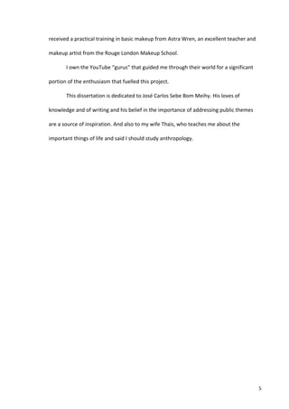 received	
  a	
  practical	
  training	
  in	
  basic	
  makeup	
  from	
  Astra	
  Wren,	
  an	
  excellent	
  teacher	
  and	
  

makeup	
  artist	
  from	
  the	
  Rouge	
  London	
  Makeup	
  School.	
  	
  

            I	
  own	
  the	
  YouTube	
  “gurus”	
  that	
  guided	
  me	
  through	
  their	
  world	
  for	
  a	
  significant	
  

portion	
  of	
  the	
  enthusiasm	
  that	
  fuelled	
  this	
  project.	
  

            This	
  dissertation	
  is	
  dedicated	
  to	
  José	
  Carlos	
  Sebe	
  Bom	
  Meihy.	
  His	
  loves	
  of	
  

knowledge	
  and	
  of	
  writing	
  and	
  his	
  belief	
  in	
  the	
  importance	
  of	
  addressing	
  public	
  themes	
  

are	
  a	
  source	
  of	
  inspiration.	
  And	
  also	
  to	
  my	
  wife	
  Thais,	
  who	
  teaches	
  me	
  about	
  the	
  

important	
  things	
  of	
  life	
  and	
  said	
  I	
  should	
  study	
  anthropology.	
  

     	
                                             	
  




     	
                                                                                                                                 5	
  
 