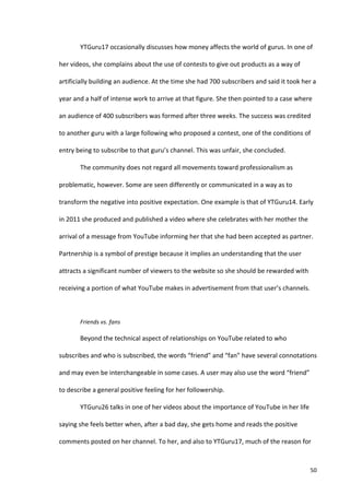 YTGuru17	
  occasionally	
  discusses	
  how	
  money	
  affects	
  the	
  world	
  of	
  gurus.	
  In	
  one	
  of	
  

her	
  videos,	
  she	
  complains	
  about	
  the	
  use	
  of	
  contests	
  to	
  give	
  out	
  products	
  as	
  a	
  way	
  of	
  

artificially	
  building	
  an	
  audience.	
  At	
  the	
  time	
  she	
  had	
  700	
  subscribers	
  and	
  said	
  it	
  took	
  her	
  a	
  

year	
  and	
  a	
  half	
  of	
  intense	
  work	
  to	
  arrive	
  at	
  that	
  figure.	
  She	
  then	
  pointed	
  to	
  a	
  case	
  where	
  

an	
  audience	
  of	
  400	
  subscribers	
  was	
  formed	
  after	
  three	
  weeks.	
  The	
  success	
  was	
  credited	
  

to	
  another	
  guru	
  with	
  a	
  large	
  following	
  who	
  proposed	
  a	
  contest,	
  one	
  of	
  the	
  conditions	
  of	
  

entry	
  being	
  to	
  subscribe	
  to	
  that	
  guru’s	
  channel.	
  This	
  was	
  unfair,	
  she	
  concluded.	
  

             The	
  community	
  does	
  not	
  regard	
  all	
  movements	
  toward	
  professionalism	
  as	
  

problematic,	
  however.	
  Some	
  are	
  seen	
  differently	
  or	
  communicated	
  in	
  a	
  way	
  as	
  to	
  

transform	
  the	
  negative	
  into	
  positive	
  expectation.	
  One	
  example	
  is	
  that	
  of	
  YTGuru14.	
  Early	
  

in	
  2011	
  she	
  produced	
  and	
  published	
  a	
  video	
  where	
  she	
  celebrates	
  with	
  her	
  mother	
  the	
  

arrival	
  of	
  a	
  message	
  from	
  YouTube	
  informing	
  her	
  that	
  she	
  had	
  been	
  accepted	
  as	
  partner.	
  

Partnership	
  is	
  a	
  symbol	
  of	
  prestige	
  because	
  it	
  implies	
  an	
  understanding	
  that	
  the	
  user	
  

attracts	
  a	
  significant	
  number	
  of	
  viewers	
  to	
  the	
  website	
  so	
  she	
  should	
  be	
  rewarded	
  with	
  

receiving	
  a	
  portion	
  of	
  what	
  YouTube	
  makes	
  in	
  advertisement	
  from	
  that	
  user’s	
  channels.	
  

             	
  

             Friends	
  vs.	
  fans	
  

             Beyond	
  the	
  technical	
  aspect	
  of	
  relationships	
  on	
  YouTube	
  related	
  to	
  who	
  

subscribes	
  and	
  who	
  is	
  subscribed,	
  the	
  words	
  “friend”	
  and	
  “fan”	
  have	
  several	
  connotations	
  

and	
  may	
  even	
  be	
  interchangeable	
  in	
  some	
  cases.	
  A	
  user	
  may	
  also	
  use	
  the	
  word	
  “friend”	
  

to	
  describe	
  a	
  general	
  positive	
  feeling	
  for	
  her	
  followership.	
  	
  

             YTGuru26	
  talks	
  in	
  one	
  of	
  her	
  videos	
  about	
  the	
  importance	
  of	
  YouTube	
  in	
  her	
  life	
  

saying	
  she	
  feels	
  better	
  when,	
  after	
  a	
  bad	
  day,	
  she	
  gets	
  home	
  and	
  reads	
  the	
  positive	
  

comments	
  posted	
  on	
  her	
  channel.	
  To	
  her,	
  and	
  also	
  to	
  YTGuru17,	
  much	
  of	
  the	
  reason	
  for	
  



      	
                                                                                                                                         50	
  
 
