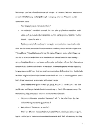 becoming	
  a	
  guru	
  is	
  attributed	
  to	
  the	
  people	
  one	
  gets	
  to	
  know	
  and	
  becomes	
  friends	
  with,	
  

as	
  seen	
  in	
  the	
  following	
  exchange	
  through	
  Formspring	
  between	
  YTGuru17	
  and	
  an	
  

anonymous	
  guest:	
  

      -­‐    How	
  do	
  you	
  have	
  so	
  many	
  subscribers?	
  

      -­‐    I	
  actually	
  don’t	
  consider	
  it	
  so	
  much,	
  but	
  I	
  put	
  a	
  lot	
  of	
  effort	
  into	
  my	
  videos,	
  and	
  I	
  

             value	
  each	
  of	
  my	
  subscribers	
  as	
  people	
  and	
  not	
  just	
  a	
  number,	
  i	
  also	
  love	
  making	
  

             friends...	
  I	
  have	
  fun	
  with	
  it.	
  

             Relations	
  exclusively	
  mediated	
  by	
  computer	
  communication	
  may	
  develop	
  into	
  

what	
  is	
  traditionally	
  defined	
  as	
  friendship	
  and	
  include	
  long	
  term	
  stable	
  virtual	
  presence.	
  

YTGuru14	
  and	
  YTGuru13a	
  have	
  achieved	
  this	
  status.	
  They	
  met	
  online	
  when	
  they	
  were	
  

around	
  10	
  years	
  old	
  and	
  in	
  four	
  years	
  all	
  of	
  the	
  contact	
  they	
  had	
  was	
  mediated	
  by	
  a	
  

screen.	
  Broadband	
  internet	
  and	
  video-­‐conferencing	
  technology	
  offered	
  the	
  infrastructure	
  

for	
  continuous	
  communication	
  that	
  in	
  the	
  recent	
  past	
  the	
  telephone	
  offered	
  especially	
  

for	
  young	
  women	
  (Winker	
  Reid,	
  personal	
  communication).	
  Different	
  services	
  that	
  include	
  

channels	
  for	
  group	
  communication	
  like	
  Tinychat.com	
  are	
  used	
  to	
  throwing	
  parties	
  where	
  

both	
  virtual	
  friends	
  and	
  fans	
  mingled	
  with	
  actual	
  friends.	
  	
  

             Compared	
  to	
  other	
  gurus	
  of	
  their	
  age	
  group,	
  YTGuru13a	
  and	
  YTGuru14	
  are	
  both	
  

well-­‐known	
  and	
  frequently	
  talk	
  about	
  their	
  audience	
  as	
  “fans”.	
  Message	
  exchanges	
  like	
  

the	
  following	
  frequently	
  occur	
  between	
  them	
  and	
  their	
  followers:	
  	
  

      -­‐    I	
  keep	
  refreshing	
  your	
  youtubee!	
  if	
  you	
  can’t	
  tell,	
  I’m	
  like	
  a	
  hard-­‐core	
  fan.	
  I’ve	
  

             watched	
  every	
  single	
  one	
  of	
  your	
  vids	
  :)	
  	
  	
  

      -­‐    Awh,	
  thanks!	
  That	
  means	
  so	
  much	
  <3	
  

             There	
  are	
  different	
  modes	
  of	
  communication	
  that	
  mark	
  statuses	
  between	
  gurus.	
  

Higher	
  ranking	
  gurus	
  make	
  themselves	
  available	
  to	
  chat	
  with	
  their	
  followership	
  but	
  they	
  


      	
                                                                                                                                                       51	
  
 