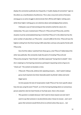 display	
  this	
  connection	
  publically	
  less	
  frequently.	
  A	
  “public	
  display	
  of	
  connection”	
  signs	
  to	
  

the	
  others	
  as	
  a	
  manifestation	
  of	
  preference.	
  This	
  is	
  also	
  a	
  recurrent	
  centre	
  of	
  tensions	
  

among	
  gurus	
  as	
  some	
  struggle	
  to	
  demonstrate	
  their	
  affinity	
  with	
  higher	
  ranking	
  users	
  

while	
  these	
  higher	
  ranking	
  gurus	
  are	
  selective	
  about	
  acknowledging	
  these	
  actions.	
  	
  

            I	
  followed	
  a	
  case	
  of	
  internal	
  dispute	
  that	
  aimed	
  to	
  clarify	
  the	
  nature	
  of	
  a	
  

relationship.	
  The	
  users	
  involved	
  were	
  YTGuru17,	
  YTGuru14	
  and	
  YTGuru13a,	
  and	
  this	
  

situation	
  must	
  be	
  contemplated	
  bearing	
  in	
  mind	
  that	
  YTGuru17	
  is	
  the	
  oldest	
  but	
  has	
  the	
  

same	
  number	
  of	
  subscribers	
  as	
  YTGuru13a	
  –	
  around	
  1,000	
  at	
  the	
  time.	
  YTGuru14	
  was	
  the	
  

highest	
  ranking	
  from	
  the	
  three	
  having	
  2,500	
  subscribers	
  and	
  was	
  only	
  openly	
  friends	
  with	
  

YTGuru13a.	
  

            Out	
  of	
  all	
  the	
  videos	
  I	
  watched	
  from	
  these	
  gurus,	
  only	
  YTGuru17	
  talked	
  about	
  the	
  

other	
  two	
  publically.	
  She	
  constantly	
  made	
  the	
  point	
  of	
  including	
  YTGuru14	
  and	
  

YTGuru13a	
  among	
  her	
  “best	
  friends”	
  and	
  often	
  expressed	
  “loving	
  them	
  to	
  death”.	
  Here	
  

she	
  is	
  replying	
  to	
  a	
  Formspring	
  anonymous	
  participant	
  requesting	
  names	
  of	
  gurus	
  to	
  

“check	
  out”.	
  The	
  content	
  on	
  brackets	
  is	
  mine.	
  

     -­‐    YTGuru14,	
  YTGuru13a,	
  [others]	
  LOL	
  repeating	
  answers...	
  i	
  don’t	
  watch	
  makeup	
  

            gurus	
  much	
  anymore	
  (no	
  time)	
  i	
  basically	
  watch	
  my	
  friends'	
  videos	
  and	
  some	
  

            bigger	
  gurus	
  

            As	
  time	
  passed,	
  the	
  lack	
  of	
  reciprocation	
  made	
  YTGuru17	
  be	
  more	
  specific	
  about	
  

how	
  she	
  was	
  using	
  the	
  word	
  “friend”,	
  as	
  in	
  this	
  Formspring	
  dialog	
  where	
  an	
  anonymous	
  

person	
  asked	
  her	
  who	
  her	
  best	
  friends	
  on	
  YouTube	
  were.	
  Here	
  is	
  the	
  answer:	
  	
  	
  

     -­‐    This	
  question	
  is	
  complex	
  because	
  I	
  don’t	
  want	
  to	
  leave	
  anyone	
  out	
  and	
  i	
  don’t	
  

            want	
  to	
  say	
  that	
  someone	
  is	
  my	
  best	
  friend	
  unless	
  I	
  know	
  its	
  mutual...	
  and	
  i	
  can’t	
  

            guess	
  that	
  someone	
  would	
  think	
  of	
  me	
  as	
  a	
  friend	
  unless	
  they	
  say	
  so	
  ...	
  but	
  


     	
                                                                                                                                          52	
  
 