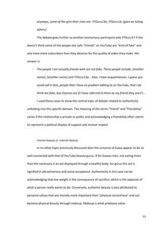 anyways,	
  some	
  of	
  the	
  girls	
  that	
  i	
  love	
  are:	
  YTGuru13a,	
  YTGuru14,	
  [goes	
  on	
  listing	
  

             others]	
  

             The	
  debate	
  goes	
  further	
  as	
  another	
  anonymous	
  participant	
  asks	
  YTGuru17	
  if	
  she	
  

doesn’t	
  think	
  some	
  of	
  the	
  people	
  she	
  calls	
  “friends”	
  on	
  YouTube	
  are	
  “kind	
  of	
  fake”	
  and	
  

also	
  have	
  more	
  subscribers	
  than	
  they	
  deserve	
  for	
  the	
  quality	
  of	
  video	
  they	
  make.	
  Her	
  

answer	
  is:	
  

     -­‐     The	
  people	
  I	
  am	
  actually	
  friends	
  with	
  are	
  not	
  fake.	
  These	
  people	
  include:	
  [another	
  

             name],	
  [another	
  name]	
  and	
  YTGuru13a...	
  Also,	
  I	
  have	
  acquaintances.	
  I	
  guess	
  you	
  

             could	
  call	
  it	
  that,	
  people	
  that	
  I	
  have	
  no	
  problem	
  talking	
  to	
  on	
  YouTube,	
  that	
  I	
  do	
  

             think	
  are	
  fake,	
  but	
  chances	
  are	
  if	
  I	
  have	
  referred	
  to	
  them	
  as	
  my	
  friend	
  they	
  aren’t...	
  	
  

             I	
  used	
  these	
  cases	
  to	
  show	
  the	
  central	
  topic	
  of	
  debate	
  related	
  to	
  authenticity	
  

unfolding	
  into	
  this	
  specific	
  domain.	
  The	
  meaning	
  of	
  the	
  terms	
  “friend”	
  and	
  “friendship”	
  

varies	
  if	
  the	
  relationship	
  is	
  private	
  or	
  public	
  and	
  acknowledging	
  a	
  friendship	
  often	
  seems	
  

to	
  represent	
  a	
  political	
  display	
  of	
  support	
  and	
  mutual	
  respect.	
  	
  

             	
  

             Interior	
  beauty	
  vs.	
  exterior	
  beauty	
  

             In	
  no	
  other	
  topic	
  previously	
  discussed	
  does	
  the	
  universe	
  of	
  Gawa	
  appear	
  to	
  be	
  so	
  

well	
  connected	
  with	
  that	
  of	
  YouTube	
  beauty	
  gurus.	
  If	
  for	
  Gawan	
  men,	
  not	
  eating	
  more	
  

than	
  the	
  necessary	
  is	
  an	
  act	
  displayed	
  through	
  a	
  healthy	
  body,	
  for	
  gurus	
  this	
  act	
  is	
  

signified	
  in	
  attractiveness	
  and	
  social	
  acceptance.	
  Authenticity	
  in	
  this	
  case	
  can	
  be	
  

acknowledging	
  that	
  low	
  weight	
  is	
  the	
  consequence	
  of	
  sacrifice,	
  which	
  is	
  the	
  opposite	
  of	
  

what	
  a	
  person	
  really	
  wants	
  to	
  do.	
  Conversely,	
  authentic	
  beauty	
  is	
  also	
  attributed	
  to	
  

personal	
  values	
  that	
  are	
  morally	
  more	
  important	
  than	
  “physical-­‐correctness”	
  and	
  can	
  

become	
  physical	
  beauty	
  through	
  makeup.	
  Makeup	
  is	
  what	
  produces	
  value-­‐



      	
                                                                                                                                              53	
  
 