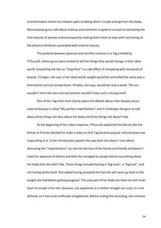 transformation	
  similar	
  to	
  a	
  Gawan	
  spell,	
  enabling	
  what	
  is	
  inside	
  emerge	
  from	
  the	
  body.	
  

Many	
  beauty	
  gurus	
  talk	
  about	
  makeup	
  and	
  cosmetics	
  in	
  general	
  as	
  tools	
  to	
  extracting	
  the	
  

inter-­‐beauty	
  of	
  women	
  and	
  consequently	
  making	
  them	
  more	
  at	
  ease	
  with	
  not	
  having	
  all	
  

the	
  physical	
  attributes	
  associated	
  with	
  exterior	
  beauty.	
  	
  	
  

             This	
  polarity	
  between	
  pleasure	
  and	
  sacrifice	
  surfaces	
  in	
  a	
  Tag	
  created	
  by	
  

YTGuru26,	
  where	
  gurus	
  were	
  invited	
  to	
  tell	
  the	
  things	
  they	
  would	
  change	
  in	
  their	
  ideal	
  

world.	
  Everything	
  she	
  lists	
  as	
  “imperfect”	
  is	
  a	
  side	
  effect	
  of	
  complying	
  with	
  standards	
  of	
  

beauty.	
  To	
  begin,	
  she	
  says	
  in	
  her	
  ideal	
  world,	
  weight	
  would	
  be	
  controlled	
  the	
  same	
  way	
  a	
  

thermostat	
  controls	
  temperature.	
  Pimples,	
  she	
  says,	
  would	
  last	
  only	
  a	
  week.	
  The	
  sun	
  

wouldn’t	
  harm	
  the	
  skin	
  and	
  nail	
  polisher	
  wouldn’t	
  have	
  such	
  a	
  strong	
  smell.	
  

             One	
  of	
  the	
  Tags	
  that	
  most	
  clearly	
  opens	
  the	
  debate	
  about	
  inter-­‐beauty	
  versus	
  

external	
  beauty	
  is	
  called	
  “My	
  perfect	
  imperfections”	
  and	
  it	
  challenges	
  the	
  guru	
  to	
  talk	
  

about	
  three	
  things	
  she	
  likes	
  about	
  her	
  body	
  and	
  three	
  things	
  she	
  doesn’t	
  like.	
  	
  

             At	
  the	
  beginning	
  of	
  her	
  video-­‐response,	
  YTGuru26	
  explained	
  she	
  did	
  not	
  like	
  the	
  

theme	
  at	
  first	
  but	
  decided	
  to	
  make	
  a	
  video	
  as	
  that	
  Tag	
  became	
  popular	
  and	
  everyone	
  was	
  

responding	
  to	
  it.	
  In	
  her	
  introductory	
  speech	
  she	
  says	
  both	
  she	
  doesn’t	
  care	
  about	
  

discussing	
  her	
  “imperfections”	
  (as	
  she	
  has	
  the	
  love	
  of	
  her	
  family	
  and	
  friends	
  and	
  doesn’t	
  

need	
  the	
  approval	
  of	
  others)	
  and	
  that	
  she	
  managed	
  to	
  accept	
  almost	
  everything	
  about	
  

her	
  body	
  that	
  she	
  didn’t	
  like.	
  These	
  things	
  included	
  having	
  a	
  “big	
  nose”,	
  a	
  “big	
  butt”,	
  and	
  

not	
  having	
  white	
  teeth.	
  She	
  added	
  having	
  accepted	
  the	
  fact	
  she	
  will	
  never	
  go	
  back	
  to	
  the	
  

weight	
  she	
  had	
  before	
  getting	
  pregnant.	
  The	
  only	
  part	
  of	
  her	
  body	
  she	
  feels	
  she	
  will	
  never	
  

learn	
  to	
  accept	
  is	
  her	
  hair,	
  because,	
  she	
  explained,	
  it	
  is	
  neither	
  straight	
  nor	
  curly,	
  it	
  is	
  not	
  

defined,	
  so	
  it	
  has	
  to	
  be	
  artificially	
  straightened.	
  Before	
  ending	
  the	
  recording,	
  she	
  criticises	
  




      	
                                                                                                                                            54	
  
 