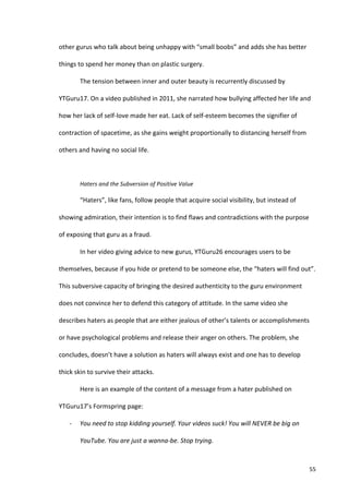 other	
  gurus	
  who	
  talk	
  about	
  being	
  unhappy	
  with	
  “small	
  boobs”	
  and	
  adds	
  she	
  has	
  better	
  

things	
  to	
  spend	
  her	
  money	
  than	
  on	
  plastic	
  surgery.	
  

             The	
  tension	
  between	
  inner	
  and	
  outer	
  beauty	
  is	
  recurrently	
  discussed	
  by	
  

YTGuru17.	
  On	
  a	
  video	
  published	
  in	
  2011,	
  she	
  narrated	
  how	
  bullying	
  affected	
  her	
  life	
  and	
  

how	
  her	
  lack	
  of	
  self-­‐love	
  made	
  her	
  eat.	
  Lack	
  of	
  self-­‐esteem	
  becomes	
  the	
  signifier	
  of	
  

contraction	
  of	
  spacetime,	
  as	
  she	
  gains	
  weight	
  proportionally	
  to	
  distancing	
  herself	
  from	
  

others	
  and	
  having	
  no	
  social	
  life.	
  	
  

             	
  

             Haters	
  and	
  the	
  Subversion	
  of	
  Positive	
  Value	
  

             “Haters”,	
  like	
  fans,	
  follow	
  people	
  that	
  acquire	
  social	
  visibility,	
  but	
  instead	
  of	
  

showing	
  admiration,	
  their	
  intention	
  is	
  to	
  find	
  flaws	
  and	
  contradictions	
  with	
  the	
  purpose	
  

of	
  exposing	
  that	
  guru	
  as	
  a	
  fraud.	
  	
  

             In	
  her	
  video	
  giving	
  advice	
  to	
  new	
  gurus,	
  YTGuru26	
  encourages	
  users	
  to	
  be	
  

themselves,	
  because	
  if	
  you	
  hide	
  or	
  pretend	
  to	
  be	
  someone	
  else,	
  the	
  “haters	
  will	
  find	
  out”.	
  

This	
  subversive	
  capacity	
  of	
  bringing	
  the	
  desired	
  authenticity	
  to	
  the	
  guru	
  environment	
  

does	
  not	
  convince	
  her	
  to	
  defend	
  this	
  category	
  of	
  attitude.	
  In	
  the	
  same	
  video	
  she	
  

describes	
  haters	
  as	
  people	
  that	
  are	
  either	
  jealous	
  of	
  other’s	
  talents	
  or	
  accomplishments	
  

or	
  have	
  psychological	
  problems	
  and	
  release	
  their	
  anger	
  on	
  others.	
  The	
  problem,	
  she	
  

concludes,	
  doesn’t	
  have	
  a	
  solution	
  as	
  haters	
  will	
  always	
  exist	
  and	
  one	
  has	
  to	
  develop	
  

thick	
  skin	
  to	
  survive	
  their	
  attacks.	
  

             Here	
  is	
  an	
  example	
  of	
  the	
  content	
  of	
  a	
  message	
  from	
  a	
  hater	
  published	
  on	
  

YTGuru17’s	
  Formspring	
  page:	
  

      -­‐    You	
  need	
  to	
  stop	
  kidding	
  yourself.	
  Your	
  videos	
  suck!	
  You	
  will	
  NEVER	
  be	
  big	
  on	
  

             YouTube.	
  You	
  are	
  just	
  a	
  wanna-­‐be.	
  Stop	
  trying.	
  



      	
                                                                                                                                   55	
  
 
