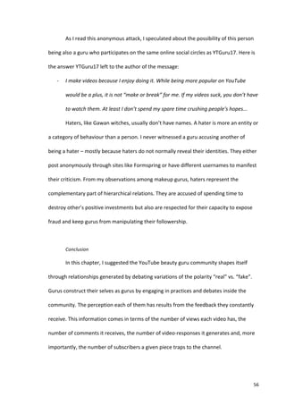 As	
  I	
  read	
  this	
  anonymous	
  attack,	
  I	
  speculated	
  about	
  the	
  possibility	
  of	
  this	
  person	
  

being	
  also	
  a	
  guru	
  who	
  participates	
  on	
  the	
  same	
  online	
  social	
  circles	
  as	
  YTGuru17.	
  Here	
  is	
  

the	
  answer	
  YTGuru17	
  left	
  to	
  the	
  author	
  of	
  the	
  message:	
  

     -­‐    I	
  make	
  videos	
  because	
  I	
  enjoy	
  doing	
  it.	
  While	
  being	
  more	
  popular	
  on	
  YouTube	
  

            would	
  be	
  a	
  plus,	
  it	
  is	
  not	
  “make	
  or	
  break”	
  for	
  me.	
  If	
  my	
  videos	
  suck,	
  you	
  don’t	
  have	
  

            to	
  watch	
  them.	
  At	
  least	
  I	
  don’t	
  spend	
  my	
  spare	
  time	
  crushing	
  people's	
  hopes...	
  

            Haters,	
  like	
  Gawan	
  witches,	
  usually	
  don’t	
  have	
  names.	
  A	
  hater	
  is	
  more	
  an	
  entity	
  or	
  

a	
  category	
  of	
  behaviour	
  than	
  a	
  person.	
  I	
  never	
  witnessed	
  a	
  guru	
  accusing	
  another	
  of	
  

being	
  a	
  hater	
  –	
  mostly	
  because	
  haters	
  do	
  not	
  normally	
  reveal	
  their	
  identities.	
  They	
  either	
  

post	
  anonymously	
  through	
  sites	
  like	
  Formspring	
  or	
  have	
  different	
  usernames	
  to	
  manifest	
  

their	
  criticism.	
  From	
  my	
  observations	
  among	
  makeup	
  gurus,	
  haters	
  represent	
  the	
  

complementary	
  part	
  of	
  hierarchical	
  relations.	
  They	
  are	
  accused	
  of	
  spending	
  time	
  to	
  

destroy	
  other’s	
  positive	
  investments	
  but	
  also	
  are	
  respected	
  for	
  their	
  capacity	
  to	
  expose	
  

fraud	
  and	
  keep	
  gurus	
  from	
  manipulating	
  their	
  followership.	
  	
  

            	
  

            Conclusion	
  	
  

            In	
  this	
  chapter,	
  I	
  suggested	
  the	
  YouTube	
  beauty	
  guru	
  community	
  shapes	
  itself	
  

through	
  relationships	
  generated	
  by	
  debating	
  variations	
  of	
  the	
  polarity	
  “real”	
  vs.	
  “fake”.	
  

Gurus	
  construct	
  their	
  selves	
  as	
  gurus	
  by	
  engaging	
  in	
  practices	
  and	
  debates	
  inside	
  the	
  

community.	
  The	
  perception	
  each	
  of	
  them	
  has	
  results	
  from	
  the	
  feedback	
  they	
  constantly	
  

receive.	
  This	
  information	
  comes	
  in	
  terms	
  of	
  the	
  number	
  of	
  views	
  each	
  video	
  has,	
  the	
  

number	
  of	
  comments	
  it	
  receives,	
  the	
  number	
  of	
  video-­‐responses	
  it	
  generates	
  and,	
  more	
  

importantly,	
  the	
  number	
  of	
  subscribers	
  a	
  given	
  piece	
  traps	
  to	
  the	
  channel.	
  	
  




     	
                                                                                                                                              56	
  
 