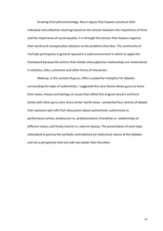 Drawing	
  from	
  phenomenology,	
  Munn	
  argues	
  that	
  Gawans	
  construct	
  their	
  

individual	
  and	
  collective	
  meanings	
  based	
  on	
  the	
  tension	
  between	
  the	
  importance	
  of	
  fame	
  

and	
  the	
  importance	
  of	
  social	
  equality.	
  It	
  is	
  through	
  this	
  tension	
  that	
  Gawans	
  organise	
  

their	
  world	
  and	
  conceptualise	
  solutions	
  to	
  the	
  problems	
  they	
  face.	
  The	
  community	
  of	
  

YouTube	
  participants	
  in	
  general	
  represent	
  a	
  valid	
  environment	
  in	
  which	
  to	
  apply	
  this	
  

framework	
  because	
  the	
  actions	
  that	
  initiate	
  intersubjective	
  relationships	
  are	
  materialized	
  

in	
  statistics,	
  links,	
  comments	
  and	
  other	
  forms	
  of	
  interaction.	
  	
  

              Makeup,	
  in	
  the	
  context	
  of	
  gurus,	
  offers	
  a	
  powerful	
  metaphor	
  for	
  debates	
  

surrounding	
  the	
  topic	
  of	
  authenticity.	
  I	
  suggested	
  this	
  core	
  theme	
  allows	
  gurus	
  to	
  share	
  

their	
  views,	
  history	
  and	
  feelings	
  on	
  issues	
  that	
  reflect	
  this	
  original	
  concern	
  and	
  form	
  

bonds	
  with	
  other	
  gurus	
  who	
  share	
  similar	
  world-­‐views.	
  I	
  presented	
  four	
  centres	
  of	
  debate	
  

that	
  represent	
  spin-­‐offs	
  from	
  discussions	
  about	
  authenticity:	
  authenticity	
  vs.	
  

performance	
  online;	
  amateurism	
  vs.	
  professionalism;	
  friendship	
  vs.	
  relationships	
  of	
  

different	
  status;	
  and	
  finally	
  interior	
  vs.	
  exterior	
  beauty.	
  The	
  presentation	
  of	
  each	
  topic	
  

attempted	
  to	
  portray	
  the	
  symbolic	
  contradictory	
  (or	
  dialectical)	
  nature	
  of	
  the	
  debates	
  

and	
  not	
  a	
  perspective	
  that	
  one	
  side	
  was	
  better	
  than	
  the	
  other.	
  

              	
  

              	
  

	
                                            	
  




       	
                                                                                                                            57	
  
 