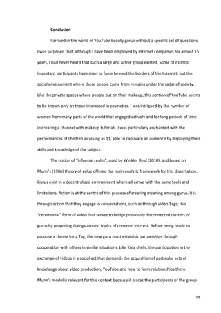 Conclusion	
  

             I	
  arrived	
  in	
  the	
  world	
  of	
  YouTube	
  beauty	
  gurus	
  without	
  a	
  specific	
  set	
  of	
  questions.	
  

I	
  was	
  surprised	
  that,	
  although	
  I	
  have	
  been	
  employed	
  by	
  Internet	
  companies	
  for	
  almost	
  15	
  

years,	
  I	
  had	
  never	
  heard	
  that	
  such	
  a	
  large	
  and	
  active	
  group	
  existed.	
  Some	
  of	
  its	
  most	
  

important	
  participants	
  have	
  risen	
  to	
  fame	
  beyond	
  the	
  borders	
  of	
  the	
  Internet,	
  but	
  the	
  

social	
  environment	
  where	
  these	
  people	
  came	
  from	
  remains	
  under	
  the	
  radar	
  of	
  society.	
  

Like	
  the	
  private	
  spaces	
  where	
  people	
  put	
  on	
  their	
  makeup,	
  this	
  portion	
  of	
  YouTube	
  seems	
  

to	
  be	
  known	
  only	
  by	
  those	
  interested	
  in	
  cosmetics.	
  I	
  was	
  intrigued	
  by	
  the	
  number	
  of	
  

women	
  from	
  many	
  parts	
  of	
  the	
  world	
  that	
  engaged	
  actively	
  and	
  for	
  long	
  periods	
  of	
  time	
  

in	
  creating	
  a	
  channel	
  with	
  makeup	
  tutorials.	
  I	
  was	
  particularly	
  enchanted	
  with	
  the	
  

performances	
  of	
  children	
  as	
  young	
  as	
  11,	
  able	
  to	
  captivate	
  an	
  audience	
  by	
  displaying	
  their	
  

skills	
  and	
  knowledge	
  of	
  the	
  subject.	
  	
  

             The	
  notion	
  of	
  “informal	
  realm”,	
  used	
  by	
  Winkler	
  Reid	
  (2010),	
  and	
  based	
  on	
  

Munn’s	
  (1986)	
  theory	
  of	
  value	
  offered	
  the	
  main	
  analytic	
  framework	
  for	
  this	
  dissertation.	
  

Gurus	
  exist	
  in	
  a	
  decentralized	
  environment	
  where	
  all	
  arrive	
  with	
  the	
  same	
  tools	
  and	
  

limitations.	
  Action	
  is	
  at	
  the	
  centre	
  of	
  this	
  process	
  of	
  creating	
  meaning	
  among	
  gurus.	
  It	
  is	
  

through	
  action	
  that	
  they	
  engage	
  in	
  conversations,	
  such	
  as	
  through	
  video	
  Tags;	
  this	
  

“ceremonial”	
  form	
  of	
  video	
  that	
  serves	
  to	
  bridge	
  previously	
  disconnected	
  clusters	
  of	
  

gurus	
  by	
  proposing	
  dialogs	
  around	
  topics	
  of	
  common	
  interest.	
  Before	
  being	
  ready	
  to	
  

propose	
  a	
  theme	
  for	
  a	
  Tag,	
  the	
  new	
  guru	
  must	
  establish	
  partnerships	
  through	
  

cooperation	
  with	
  others	
  in	
  similar	
  situations.	
  Like	
  Kula	
  shells,	
  the	
  participation	
  in	
  the	
  

exchange	
  of	
  videos	
  is	
  a	
  social	
  act	
  that	
  demands	
  the	
  acquisition	
  of	
  particular	
  sets	
  of	
  

knowledge	
  about	
  video	
  production,	
  YouTube	
  and	
  how	
  to	
  form	
  relationships	
  there.	
  

Munn’s	
  model	
  is	
  relevant	
  for	
  this	
  context	
  because	
  it	
  places	
  the	
  participants	
  of	
  the	
  group	
  


      	
                                                                                                                                    58	
  
 