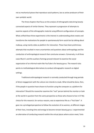 not	
  as	
  mechanical	
  pieces	
  that	
  reproduce	
  social	
  patterns,	
  but	
  as	
  active	
  producers	
  of	
  their	
  

own	
  symbolic	
  world.	
  	
  

            The	
  three	
  chapters	
  that	
  focus	
  on	
  the	
  analysis	
  of	
  ethnographic	
  data	
  bring	
  loosely	
  

connected	
  aspects	
  of	
  similar	
  themes.	
  They	
  represent	
  a	
  progression	
  of	
  attempts	
  to	
  

examine	
  aspects	
  of	
  the	
  ethnographic	
  material	
  using	
  different	
  configurations	
  of	
  concepts.	
  

What	
  unified	
  these	
  three	
  experiments	
  is	
  the	
  interest	
  in	
  understanding	
  what	
  creates	
  and	
  

transforms	
  the	
  motivations	
  for	
  people	
  to	
  spontaneously	
  form	
  social	
  ties	
  by	
  talking	
  about	
  

makeup,	
  using	
  mainly	
  video	
  as	
  platform	
  for	
  interaction.	
  These	
  have	
  been	
  preliminary	
  

attempts	
  that	
  resulted	
  in	
  more	
  uncertainties	
  and	
  questions	
  about	
  anthropology	
  and	
  the	
  

conduction	
  of	
  anthropological	
  research	
  than	
  conclusive	
  answers.	
  Conversely,	
  in	
  all	
  three	
  

cases	
  Munn’s	
  and	
  the	
  auxiliary	
  framings	
  proved	
  relevant	
  to	
  examine	
  the	
  social	
  

organization	
  of	
  an	
  informal	
  realm	
  like	
  YouTube	
  is	
  for	
  beauty	
  gurus.	
  The	
  research	
  also	
  

points	
  to	
  methodological	
  alternatives	
  to	
  conduct	
  ethnographic	
  research	
  on	
  digital	
  

settings.	
  

            Traditional	
  anthropological	
  research	
  is	
  normally	
  conducted	
  through	
  long	
  periods	
  

of	
  direct	
  engagement	
  with	
  the	
  culture	
  one	
  intends	
  to	
  study.	
  What	
  should	
  be	
  done,	
  then,	
  

if	
  the	
  people	
  in	
  question	
  have	
  chosen	
  to	
  function	
  using	
  the	
  computer	
  as	
  a	
  platform	
  for	
  

interaction?	
  Should	
  the	
  researcher	
  examine	
  the	
  “real”	
  person	
  behind	
  the	
  monitor	
  or	
  look	
  

at	
  the	
  world	
  in	
  question	
  from	
  the	
  same	
  perspective	
  as	
  those	
  who	
  choose	
  to	
  live	
  in	
  it?	
  My	
  

choice	
  for	
  this	
  research,	
  for	
  various	
  reasons,	
  was	
  to	
  experience	
  life	
  as	
  a	
  “YouTuber”.	
  It	
  

gave	
  me	
  a	
  privileged	
  perspective	
  to	
  follow	
  the	
  evolution	
  of	
  six	
  women,	
  at	
  different	
  stages	
  

of	
  their	
  lives,	
  investing	
  time	
  and	
  energy	
  to	
  become	
  renown	
  beauty	
  gurus.	
  I	
  experimented	
  

an	
  alternative	
  of	
  conducting	
  research	
  within	
  the	
  virtual	
  places	
  where	
  actors	
  meet;	
  Tarlo	
  




     	
                                                                                                                                     59	
  
 