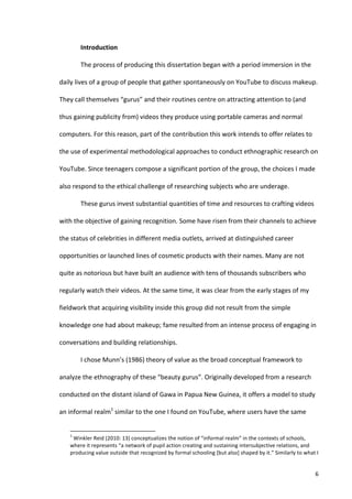 Introduction	
  

                                   The	
  process	
  of	
  producing	
  this	
  dissertation	
  began	
  with	
  a	
  period	
  immersion	
  in	
  the	
  

daily	
  lives	
  of	
  a	
  group	
  of	
  people	
  that	
  gather	
  spontaneously	
  on	
  YouTube	
  to	
  discuss	
  makeup.	
  

They	
  call	
  themselves	
  “gurus”	
  and	
  their	
  routines	
  centre	
  on	
  attracting	
  attention	
  to	
  (and	
  

thus	
  gaining	
  publicity	
  from)	
  videos	
  they	
  produce	
  using	
  portable	
  cameras	
  and	
  normal	
  

computers.	
  For	
  this	
  reason,	
  part	
  of	
  the	
  contribution	
  this	
  work	
  intends	
  to	
  offer	
  relates	
  to	
  

the	
  use	
  of	
  experimental	
  methodological	
  approaches	
  to	
  conduct	
  ethnographic	
  research	
  on	
  

YouTube.	
  Since	
  teenagers	
  compose	
  a	
  significant	
  portion	
  of	
  the	
  group,	
  the	
  choices	
  I	
  made	
  

also	
  respond	
  to	
  the	
  ethical	
  challenge	
  of	
  researching	
  subjects	
  who	
  are	
  underage.	
  

                                   These	
  gurus	
  invest	
  substantial	
  quantities	
  of	
  time	
  and	
  resources	
  to	
  crafting	
  videos	
  

with	
  the	
  objective	
  of	
  gaining	
  recognition.	
  Some	
  have	
  risen	
  from	
  their	
  channels	
  to	
  achieve	
  

the	
  status	
  of	
  celebrities	
  in	
  different	
  media	
  outlets,	
  arrived	
  at	
  distinguished	
  career	
  

opportunities	
  or	
  launched	
  lines	
  of	
  cosmetic	
  products	
  with	
  their	
  names.	
  Many	
  are	
  not	
  

quite	
  as	
  notorious	
  but	
  have	
  built	
  an	
  audience	
  with	
  tens	
  of	
  thousands	
  subscribers	
  who	
  

regularly	
  watch	
  their	
  videos.	
  At	
  the	
  same	
  time,	
  it	
  was	
  clear	
  from	
  the	
  early	
  stages	
  of	
  my	
  

fieldwork	
  that	
  acquiring	
  visibility	
  inside	
  this	
  group	
  did	
  not	
  result	
  from	
  the	
  simple	
  

knowledge	
  one	
  had	
  about	
  makeup;	
  fame	
  resulted	
  from	
  an	
  intense	
  process	
  of	
  engaging	
  in	
  

conversations	
  and	
  building	
  relationships.	
  

                                   I	
  chose	
  Munn’s	
  (1986)	
  theory	
  of	
  value	
  as	
  the	
  broad	
  conceptual	
  framework	
  to	
  

analyze	
  the	
  ethnography	
  of	
  these	
  “beauty	
  gurus”.	
  Originally	
  developed	
  from	
  a	
  research	
  

conducted	
  on	
  the	
  distant	
  island	
  of	
  Gawa	
  in	
  Papua	
  New	
  Guinea,	
  it	
  offers	
  a	
  model	
  to	
  study	
  

an	
  informal	
  realm1	
  similar	
  to	
  the	
  one	
  I	
  found	
  on	
  YouTube,	
  where	
  users	
  have	
  the	
  same	
  

      	
  	
  	
  	
  	
  	
  	
  	
  	
  	
  	
  	
  	
  	
  	
  	
  	
  	
  	
  	
  	
  	
  	
  	
  	
  	
  	
  	
  	
  	
  	
  	
  	
  	
  	
  	
  	
  	
  	
  	
   	
  	
  	
  	
  	
  	
  	
  	
  	
  	
  	
  	
  	
  	
  	
  	
  	
  	
  	
  	
  
      1
      	
  Winkler	
  Reid	
  (2010:	
  13)	
  conceptualizes	
  the	
  notion	
  of	
  “informal	
  realm”	
  in	
  the	
  contexts	
  of	
  schools,	
  
     where	
  it	
  represents	
  “a	
  network	
  of	
  pupil	
  action	
  creating	
  and	
  sustaining	
  intersubjective	
  relations,	
  and	
  
     producing	
  value	
  outside	
  that	
  recognized	
  by	
  formal	
  schooling	
  [but	
  also]	
  shaped	
  by	
  it.”	
  Similarly	
  to	
  what	
  I	
  


     	
                                                                                                                                                                                                                                                   6	
  
 