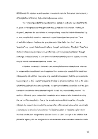(2010)	
  used	
  this	
  solution	
  as	
  an	
  important	
  resource	
  of	
  material	
  that	
  would	
  be	
  much	
  more	
  

difficult	
  to	
  find	
  offline	
  but	
  that	
  exists	
  in	
  abundance	
  online.	
  	
  

             The	
  remaining	
  part	
  of	
  the	
  dissertation	
  has	
  looked	
  at	
  particular	
  aspects	
  of	
  the	
  life	
  

of	
  gurus	
  and	
  the	
  processes	
  through	
  which	
  they	
  gained	
  social	
  distinction.	
  The	
  first,	
  in	
  

chapter	
  3,	
  explored	
  the	
  possibilities	
  of	
  conceptualizing	
  a	
  specific	
  kind	
  of	
  video	
  called	
  Tag	
  

as	
  a	
  ceremonial	
  device	
  used	
  to	
  create	
  and	
  expand	
  intersubjective	
  spacetime.	
  These	
  

virtual	
  objects	
  bear	
  a	
  fundamental	
  resemblance	
  to	
  Kula	
  shells;	
  they	
  don’t	
  have	
  a	
  

“practical”	
  use	
  except	
  that	
  of	
  acquiring	
  fame	
  through	
  participation.	
  Also,	
  both	
  “Tags”	
  and	
  

shells	
  develop	
  during	
  their	
  journeys,	
  are	
  formed	
  and	
  receive	
  social	
  validation	
  through	
  

exchange	
  and	
  occasionally,	
  as	
  they	
  embed	
  the	
  history	
  of	
  their	
  previous	
  traders,	
  become	
  

unique	
  entities	
  like	
  in	
  the	
  case	
  of	
  the	
  “Room	
  Tour”.	
  	
  	
  

             Chapter	
  4	
  presented	
  a	
  framework	
  with	
  multiple	
  layers	
  of	
  concepts	
  that	
  intended	
  

to	
  analyse	
  video	
  tutorials	
  as	
  traps.	
  I	
  suggested	
  that	
  an	
  essential	
  aspect	
  of	
  the	
  trap	
  these	
  

videos	
  use	
  to	
  attract	
  their	
  viewership	
  is	
  to	
  create	
  the	
  impression	
  that	
  the	
  conversation	
  is	
  

happening	
  not	
  as	
  it	
  is	
  –	
  asynchronous	
  and	
  directed	
  to	
  anyone	
  watching	
  –	
  but	
  as	
  if	
  it	
  was	
  a	
  

synchronous	
  conversation	
  among	
  friends.	
  The	
  perception	
  of	
  the	
  audience	
  is	
  that	
  the	
  guru	
  

turned	
  on	
  the	
  camera	
  without	
  rehearsing	
  and	
  shared	
  tips,	
  motivated	
  by	
  passion.	
  The	
  

reality	
  is	
  different:	
  gurus	
  evolve	
  their	
  knowledge	
  about	
  video	
  production	
  while	
  erasing	
  

the	
  traces	
  of	
  their	
  evolution.	
  One	
  of	
  the	
  key	
  elements	
  used	
  in	
  the	
  crafting	
  of	
  popular	
  

videos	
  is	
  the	
  capacity	
  to	
  recreate	
  the	
  context	
  of	
  an	
  offline	
  conversation	
  while	
  speaking	
  to	
  

a	
  camera	
  and	
  to	
  an	
  unknown	
  audience.	
  The	
  deconstruction	
  of	
  videos	
  to	
  explore	
  their	
  

invisible	
  constitution	
  was	
  primarily	
  possible	
  thanks	
  to	
  Gell’s	
  concept	
  of	
  the	
  artefact	
  that	
  

possesses	
  agency,	
  but	
  the	
  analysis	
  would	
  not	
  have	
  been	
  effective	
  without	
  the	
  addition	
  of	
  




      	
                                                                                                                                       60	
  
 
