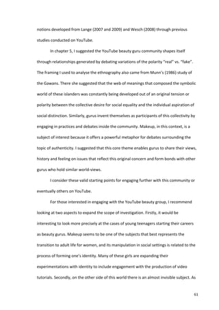 notions	
  developed	
  from	
  Lange	
  (2007	
  and	
  2009)	
  and	
  Wesch	
  (2008)	
  through	
  previous	
  

studies	
  conducted	
  on	
  YouTube.	
  

            In	
  chapter	
  5,	
  I	
  suggested	
  the	
  YouTube	
  beauty	
  guru	
  community	
  shapes	
  itself	
  

through	
  relationships	
  generated	
  by	
  debating	
  variations	
  of	
  the	
  polarity	
  “real”	
  vs.	
  “fake”.	
  

The	
  framing	
  I	
  used	
  to	
  analyse	
  the	
  ethnography	
  also	
  came	
  from	
  Munn’s	
  (1986)	
  study	
  of	
  

the	
  Gawans.	
  There	
  she	
  suggested	
  that	
  the	
  web	
  of	
  meanings	
  that	
  composed	
  the	
  symbolic	
  

world	
  of	
  these	
  islanders	
  was	
  constantly	
  being	
  developed	
  out	
  of	
  an	
  original	
  tension	
  or	
  

polarity	
  between	
  the	
  collective	
  desire	
  for	
  social	
  equality	
  and	
  the	
  individual	
  aspiration	
  of	
  

social	
  distinction.	
  Similarly,	
  gurus	
  invent	
  themselves	
  as	
  participants	
  of	
  this	
  collectivity	
  by	
  

engaging	
  in	
  practices	
  and	
  debates	
  inside	
  the	
  community.	
  Makeup,	
  in	
  this	
  context,	
  is	
  a	
  

subject	
  of	
  interest	
  because	
  it	
  offers	
  a	
  powerful	
  metaphor	
  for	
  debates	
  surrounding	
  the	
  

topic	
  of	
  authenticity.	
  I	
  suggested	
  that	
  this	
  core	
  theme	
  enables	
  gurus	
  to	
  share	
  their	
  views,	
  

history	
  and	
  feeling	
  on	
  issues	
  that	
  reflect	
  this	
  original	
  concern	
  and	
  form	
  bonds	
  with	
  other	
  

gurus	
  who	
  hold	
  similar	
  world-­‐views.	
  	
  

            I	
  consider	
  these	
  valid	
  starting	
  points	
  for	
  engaging	
  further	
  with	
  this	
  community	
  or	
  

eventually	
  others	
  on	
  YouTube.	
  

            For	
  those	
  interested	
  in	
  engaging	
  with	
  the	
  YouTube	
  beauty	
  group,	
  I	
  recommend	
  

looking	
  at	
  two	
  aspects	
  to	
  expand	
  the	
  scope	
  of	
  investigation.	
  Firstly,	
  it	
  would	
  be	
  

interesting	
  to	
  look	
  more	
  precisely	
  at	
  the	
  cases	
  of	
  young	
  teenagers	
  starting	
  their	
  careers	
  

as	
  beauty	
  gurus.	
  Makeup	
  seems	
  to	
  be	
  one	
  of	
  the	
  subjects	
  that	
  best	
  represents	
  the	
  

transition	
  to	
  adult	
  life	
  for	
  women,	
  and	
  its	
  manipulation	
  in	
  social	
  settings	
  is	
  related	
  to	
  the	
  

process	
  of	
  forming	
  one’s	
  identity.	
  Many	
  of	
  these	
  girls	
  are	
  expanding	
  their	
  

experimentations	
  with	
  identity	
  to	
  include	
  engagement	
  with	
  the	
  production	
  of	
  video	
  

tutorials.	
  Secondly,	
  on	
  the	
  other	
  side	
  of	
  this	
  world	
  there	
  is	
  an	
  almost	
  invisible	
  subject.	
  As	
  


     	
                                                                                                                                    61	
  
 
