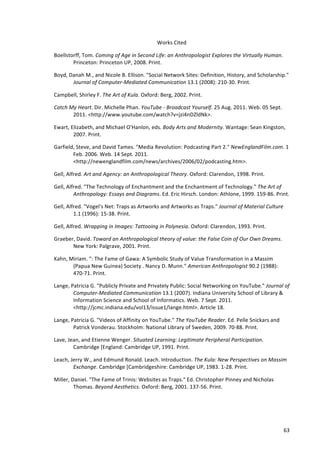 Works	
  Cited	
  	
  

Boellstorff,	
  Tom.	
  Coming	
  of	
  Age	
  in	
  Second	
  Life:	
  an	
  Anthropologist	
  Explores	
  the	
  Virtually	
  Human.	
  
        Princeton:	
  Princeton	
  UP,	
  2008.	
  Print.	
  	
  

Boyd,	
  Danah	
  M.,	
  and	
  Nicole	
  B.	
  Ellison.	
  "Social	
  Network	
  Sites:	
  Definition,	
  History,	
  and	
  Scholarship."	
  
          Journal	
  of	
  Computer-­‐Mediated	
  Communication	
  13.1	
  (2008):	
  210-­‐30.	
  Print.	
  	
  

Campbell,	
  Shirley	
  F.	
  The	
  Art	
  of	
  Kula.	
  Oxford:	
  Berg,	
  2002.	
  Print.	
  	
  

Catch	
  My	
  Heart.	
  Dir.	
  Michelle	
  Phan.	
  YouTube	
  -­‐	
  Broadcast	
  Yourself.	
  25	
  Aug.	
  2011.	
  Web.	
  05	
  Sept.	
  
          2011.	
  <http://www.youtube.com/watch?v=jzi4nDZldNk>.	
  	
  

Ewart,	
  Elizabeth,	
  and	
  Michael	
  O'Hanlon,	
  eds.	
  Body	
  Arts	
  and	
  Modernity.	
  Wantage:	
  Sean	
  Kingston,	
  
           2007.	
  Print.	
  	
  

Garfield,	
  Steve,	
  and	
  David	
  Tames.	
  "Media	
  Revolution:	
  Podcasting	
  Part	
  2."	
  NewEnglandFilm.com.	
  1	
  
        Feb.	
  2006.	
  Web.	
  14	
  Sept.	
  2011.	
  
        <http://newenglandfilm.com/news/archives/2006/02/podcasting.htm>.	
  	
  

Gell,	
  Alfred.	
  Art	
  and	
  Agency:	
  an	
  Anthropological	
  Theory.	
  Oxford:	
  Clarendon,	
  1998.	
  Print.	
  	
  

Gell,	
  Alfred.	
  "The	
  Technology	
  of	
  Enchantment	
  and	
  the	
  Enchantment	
  of	
  Technology."	
  The	
  Art	
  of	
  
            Anthropology:	
  Essays	
  and	
  Diagrams.	
  Ed.	
  Eric	
  Hirsch.	
  London:	
  Athlone,	
  1999.	
  159-­‐86.	
  Print.	
  	
  

Gell,	
  Alfred.	
  "Vogel's	
  Net:	
  Traps	
  as	
  Artworks	
  and	
  Artworks	
  as	
  Traps."	
  Journal	
  of	
  Material	
  Culture	
  
            1.1	
  (1996):	
  15-­‐38.	
  Print.	
  	
  

Gell,	
  Alfred.	
  Wrapping	
  in	
  Images:	
  Tattooing	
  in	
  Polynesia.	
  Oxford:	
  Clarendon,	
  1993.	
  Print.	
  	
  

Graeber,	
  David.	
  Toward	
  an	
  Anthropological	
  theory	
  of	
  value:	
  the	
  False	
  Coin	
  of	
  Our	
  Own	
  Dreams.	
  
       New	
  York:	
  Palgrave,	
  2001.	
  Print.	
  	
  

Kahn,	
  Miriam.	
  ":	
  The	
  Fame	
  of	
  Gawa:	
  A	
  Symbolic	
  Study	
  of	
  Value	
  Transformation	
  in	
  a	
  Massim	
  
          (Papua	
  New	
  Guinea)	
  Society	
  .	
  Nancy	
  D.	
  Munn."	
  American	
  Anthropologist	
  90.2	
  (1988):	
  
          470-­‐71.	
  Print.	
  	
  

Lange,	
  Patricia	
  G.	
  "Publicly	
  Private	
  and	
  Privately	
  Public:	
  Social	
  Networking	
  on	
  YouTube."	
  Journal	
  of	
  
           Computer-­‐Mediated	
  Communication	
  13.1	
  (2007).	
  Indiana	
  University	
  School	
  of	
  Library	
  &	
  
           Information	
  Science	
  and	
  School	
  of	
  Informatics.	
  Web.	
  7	
  Sept.	
  2011.	
  
           <http://jcmc.indiana.edu/vol13/issue1/lange.html>.	
  Article	
  18.	
  	
  

Lange,	
  Patricia	
  G.	
  "Videos	
  of	
  Affinity	
  on	
  YouTube."	
  The	
  YouTube	
  Reader.	
  Ed.	
  Pelle	
  Snickars	
  and	
  
           Patrick	
  Vonderau.	
  Stockholm:	
  National	
  Library	
  of	
  Sweden,	
  2009.	
  70-­‐88.	
  Print.	
  	
  

Lave,	
  Jean,	
  and	
  Etienne	
  Wenger.	
  Situated	
  Learning:	
  Legitimate	
  Peripheral	
  Participation.	
  
           Cambridge	
  [England:	
  Cambridge	
  UP,	
  1991.	
  Print.	
  	
  

Leach,	
  Jerry	
  W.,	
  and	
  Edmund	
  Ronald.	
  Leach.	
  Introduction.	
  The	
  Kula:	
  New	
  Perspectives	
  on	
  Massim	
  
           Exchange.	
  Cambridge	
  [Cambridgeshire:	
  Cambridge	
  UP,	
  1983.	
  1-­‐28.	
  Print.	
  	
  

Miller,	
  Daniel.	
  "The	
  Fame	
  of	
  Trinis:	
  Websites	
  as	
  Traps."	
  Ed.	
  Christopher	
  Pinney	
  and	
  Nicholas	
  
            Thomas.	
  Beyond	
  Aesthetics.	
  Oxford:	
  Berg,	
  2001.	
  137-­‐56.	
  Print.	
  	
  




      	
                                                                                                                                           63	
  
 