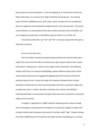 by	
  journalists	
  and	
  also	
  by	
  academics.	
  I	
  have	
  also	
  applied	
  it,	
  for	
  convenience	
  and	
  lack	
  of	
  

better	
  alternatives,	
  as	
  a	
  synonym	
  for	
  “large	
  and	
  informal	
  social	
  group”.	
  I	
  do	
  so	
  being	
  

aware	
  of	
  Postill’s	
  (2008)	
  discussion	
  of	
  this	
  topic,	
  which	
  considers	
  the	
  term	
  problematic	
  

due	
  to	
  its	
  vagueness	
  and	
  emotionally	
  charged	
  character.	
  As	
  he	
  summarized,	
  “community	
  

merits	
  attention	
  as	
  a	
  polymorphous	
  folk	
  notion	
  widely	
  used	
  both	
  online	
  and	
  offline,	
  but	
  

as	
  an	
  analytical	
  concept	
  with	
  an	
  identifiable	
  empirical	
  referent	
  it	
  is	
  of	
  little	
  use.”	
  	
  

             I	
  should	
  also	
  clarify	
  that	
  I	
  use	
  “she”	
  and	
  “her”	
  in	
  all	
  cases	
  except	
  when	
  the	
  person	
  

referred	
  is	
  masculine.	
  

             	
  

             Structure	
  of	
  the	
  dissertation	
  	
  

             This	
  first	
  chapter	
  introduces	
  the	
  general	
  ground	
  where	
  the	
  research	
  takes	
  place.	
  I	
  

explain	
  the	
  service	
  YouTube	
  offers	
  to	
  Internet	
  users,	
  give	
  a	
  general	
  idea	
  of	
  how	
  it	
  works	
  

and	
  present	
  “makeup	
  gurus”,	
  which	
  are	
  the	
  subject	
  of	
  this	
  dissertation.	
  The	
  following	
  

chapter,	
  which	
  focus	
  on	
  research	
  methodology,	
  exposes	
  different	
  aspects	
  that	
  I	
  found	
  

relevant	
  about	
  the	
  process	
  of	
  engaging	
  ethnographically	
  with	
  YouTube	
  and	
  with	
  this	
  

particular	
  group	
  of	
  users.	
  It	
  gives	
  the	
  reader	
  the	
  roadmap	
  I	
  followed	
  which	
  includes	
  

indications	
  of	
  dead-­‐ends,	
  but	
  also	
  of	
  promising	
  paths	
  that	
  other	
  researchers	
  might	
  want	
  

to	
  experiment	
  with.	
  It	
  is	
  there	
  I	
  describe	
  a	
  technique	
  also	
  used	
  by	
  Tarlo	
  (2010)	
  to	
  

indirectly	
  participate	
  in	
  conversations	
  through	
  various	
  channels	
  of	
  interaction	
  used	
  by	
  the	
  

subjects	
  of	
  the	
  research.	
  

             In	
  chapter	
  3	
  I	
  apply	
  Munn’s	
  (1986)	
  model	
  for	
  explaining	
  value	
  creation	
  through	
  

acts	
  of	
  exchange	
  to	
  conceptualize	
  the	
  emergence	
  of	
  a	
  particular	
  category	
  of	
  videos	
  that	
  

circulate	
  mostly	
  inside	
  the	
  beauty	
  community	
  of	
  YouTube,	
  called	
  “Tags”.	
  Chapter	
  4	
  draws	
  

from	
  Gell’s	
  (1998)	
  theory	
  of	
  art	
  to	
  discuss	
  the	
  video	
  tutorials	
  created	
  by	
  gurus	
  as	
  virtual	
  



      	
                                                                                                                                            9	
  
 
