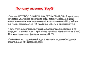 Почему именно SpyG
•Все «+» СЕТЕВОЙ СИСТЕМЫ ВИДЕОНАБЛЮДЕНИЯ (цифровое
качество, удаленная работы по сети, легкость расширения и
наращивания систем, возможность использования wi-fi, удобство
монтажа, архивация на ПК, удобство работы с архивом и т.п.)
•Предложение систем с аппаратной обработкой (не более 30%
нагрузки на центральный процессор при max. количестве каналов)
При использовании формата сжатия H.264
•Возможность создания гибридной системы видеонаблюдения
(аналоговые +IP-видеокамеры)
 