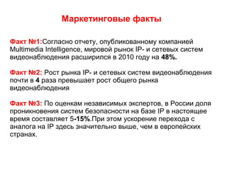 Маркетинговые факты
Факт №1:Согласно отчету, опубликованному компанией
Multimedia Intelligence, мировой рынок IP- и сетевых систем
видеонаблюдения расширился в 2010 году на 48%.
Факт №2: Рост рынка IP- и сетевых систем видеонаблюдения
почти в 4 раза превышает рост общего рынка
видеонаблюдения
Факт №3: По оценкам независимых экспертов, в России доля
проникновения систем безопасности на базе IP в настоящее
время составляет 5-15%.При этом ускорение перехода с
аналога на IP здесь значительно выше, чем в европейских
странах.
 