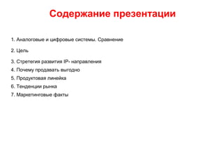 Содержание презентации
1. Аналоговые и цифровые системы. Сравнение
2. Цель
3. Стретегия развития IP- направления
4. Почему продавать выгодно
5. Продуктовая линейка
6. Тенденции рынка
7. Маркетинговые факты
 