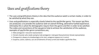 Uses and gratifications theory
• The uses and gratifications theory is the idea that the audience watch a certain media, in order to
be satisfied by what they see.
• Uses and gratifications is especially closely linked to the spy/thriller genre. The reason spy films
are produced, is to provide the audience with an overall thrilling, adrenaline fuelled experience.
Ultimately this is what the demographic require from this genre and film in order to be satisfied.
The codes and conventions of the spy genre help to achieve the satisfaction of the audience,
examples of spy/thriller genre conventions are;
 Male protagonist- masculine representation
 Female character who needs saving by male protagonist- male gaze theory/common female representation
 Protagonist is always at a disadvantage at the start, antagonist appears to in control
 Suspense, action, violence, cars are all elements of many current and modern spy/thriller films
 