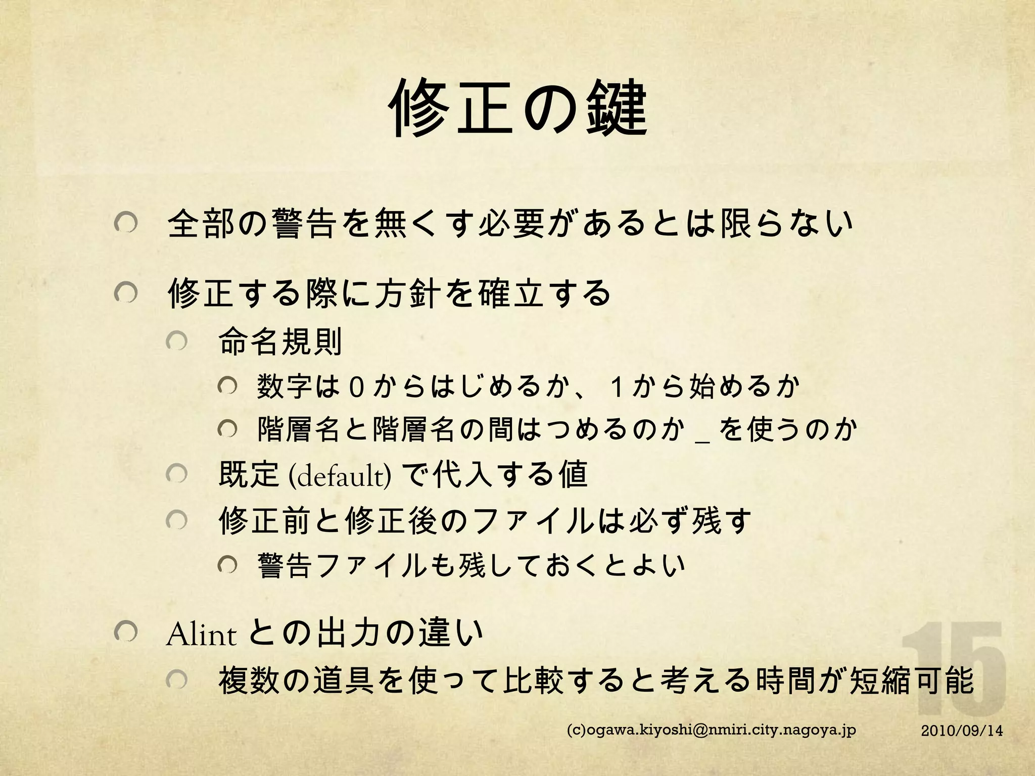 修正の鍵
全部の警告を無くす必要があるとは限らない
修正する際に方針を確立する
命名規則
数字は０からはじめるか、１から始めるか
階層名と階層名の間はつめるのか＿を使うのか

既定 (default) で代入する値
修正前と修正後のファイルは必ず残す
警告ファイルも残しておくとよい

Alint との出力の違い
複数の道具を使って比較すると考える時間が短縮可能
(c)ogawa.kiyoshi@nmiri.city.nagoya.jp

2010/09/14

 