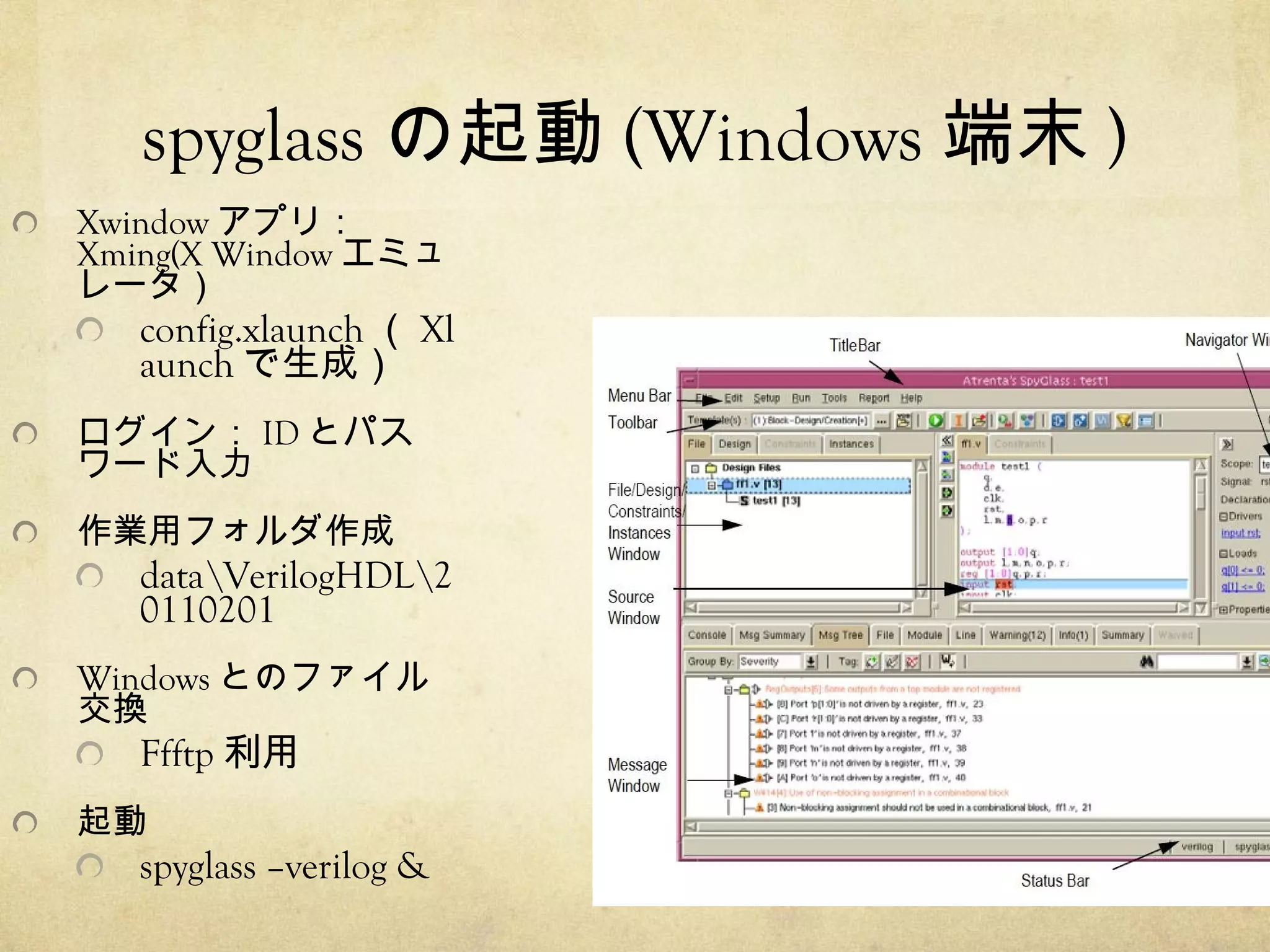 spyglass の起動 (Windows 端末 )
Xwindow アプリ：
Xming(X Window エミュ
レータ）

config.xlaunch （ Xl
aunch で生成）

ログイン： ID とパス
ワード入力
作業用フォルダ作成

dataVerilogHDL2
0110201
Windows とのファイル
交換

Ffftp 利用

起動

spyglass –verilog &

(c)ogawa.kiyoshi@nmiri.city.nagoya.jp

2010/09/14

 