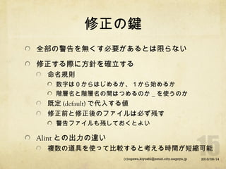 修正の鍵
全部の警告を無くす必要があるとは限らない
修正する際に方針を確立する
命名規則
数字は０からはじめるか、１から始めるか
階層名と階層名の間はつめるのか＿を使うのか

既定 (default) で代入する値
修正前と修正後のファイルは必ず残す
警告ファイルも残しておくとよい

Alint との出力の違い
複数の道具を使って比較すると考える時間が短縮可能
(c)ogawa.kiyoshi@nmiri.city.nagoya.jp

2010/09/14

 