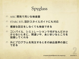 Spyglass
ASIC 開発で用いる検査器
STARC RTL 設計スタイルガイドにも対応
複雑な設定をしなくても検査できる
コンパイル、シミュレーションで何がなんだか分
からないときに、間違いや、あいまいなところを
指摘してくれる
外にプログラムを発注するときの納品基準の基に
できる

(c)ogawa.kiyoshi@nmiri.city.nagoya.jp

2010/09/14

 