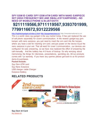 SPY GSM ID CARD/ SPY GSM ATM CARD/ WITH NANO EARPIECE
SET (HIGH FREQUENCY MIC AND SMALLEST EARPHONE) - NO
NEED OF MOBILE PHONE & BLUETOOTH
9211119566,9711119567,9393701999,
7799116672,9312229566
http://hightechgadget.in/index-2.html http://spygsmearpiece.in/ http://mrsinternational.co.in/
This is a world class spy gadget in the spy market today. It has just replaced the use
of cell phone separately for covert communication. In the newest gadget spy gsm
banyan with nano earpiece, you just need to insert the sim card into the banyan,
where you have a slot for inserting sim card, and just power on the device & put the
nano earpiece in your ear. That all need for cover t communication, our devices are
configured for auto answering, so we have now replaced the effort of answering the
call manually. And the battery has 4-5 hours of backup. So why worrying about
memorizing the things for interviews, presentations, gambling etc. All our products
comes with 1yr warranty. If you have any queries please get back to us for product
demo & purchases.
Packet Include:
Spy Gsm ATM card
Spy Nano Earpiece
USB charger cable Charger
Earpiece Battery
RELATED PRODUCTS
Spy Gsm Id Card
Rs.9999.00
 