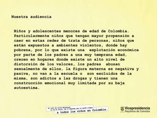 Nuestra audiencia Niños y adolescentes menores de edad de Colombia. Particularmente niños que tengan mayor propensi ón a caer en estas redes de trata de personas, niños que  están expuestos a ambientes violentos, donde hay pobreza, por lo que existe una  explotación económica por parte de los padres a una muy temprana edad, crecen en hogares donde existe un alto nivel de distorsión de los valores, los padres  abusan sexualmente de ellos, la figura materna es negativa y pasiva, no van a la escuela o  son excluidos de la misma, son adictos a las drogas y tienen una construcción emocional muy limitada por su baja autoestima. 