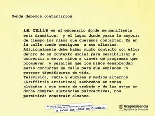 Donde debemos contactarlos La calle  es el escenario donde se manifiesta esta dramática,  y el lugar donde pasan la mayor ía de tiempo los niños que queremos contactar. Es en la calle donde consiguen  a sus clientes. Adicionalmente debe haber mucho contacto con ellos dentro de su contexto social para sensibilizar y convertir a estos niños a través de programas que  promuevan  y permitan que los niños desaprendan estas conductas de calle para que empiecen un proceso dignificante de vida. Televisión, radio y eucoles y medios alternos (Graffittis artísticos) sembrados en zonas aleda ñas a sus zonas de trabajo y de las zonas en donde compran sustancias psicoactivas, nos permitirán construir alcance.  