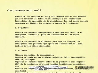 Como haremos esto real? Adem ás de los mensajes en ATL y BTL debemos contar con aliados que nos aseguren la difusión del mensaje y que representen facilidades de operación de la plataforma. Por tal razón nuestra propuesta es dividir los aliados a través de 3 criteros: 1. Logística: Alianza con empresa transportadora para que nos facilite el transporte, necesario  para las actividades en las zonas objetivo. Alianza con empresa de alimentos para que nos asegure los refrigerios del personal que opera las actividades así como también de los niños vinculados. 2. Difusión: Alianza con medios de comunicación Empresa de taxis en las ciudades objetivo: Cali, Barranquilla, Pereira, Cartagena. Empresas de consumo masivo enfocado en productos para mujeres (94% de la población objetivo) toallas higiénicas, cosméticos, moda.  Alianza con empresas públicas de servicios (Codensa, gas natural, acueducto) Artistas urbanos para generar todo el contenido de la calle 