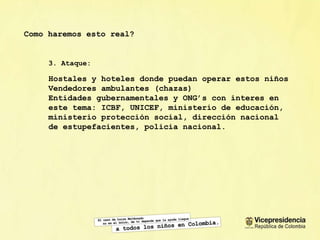 Como haremos esto real? 3. Ataque: Hostales y hoteles donde puedan operar estos niños Vendedores ambulantes (chazas) Entidades gubernamentales y ONG’s con interes en este tema: ICBF, UNICEF, ministerio de educaci ón, ministerio protección social, dirección nacional de estupefacientes, policia nacional. 